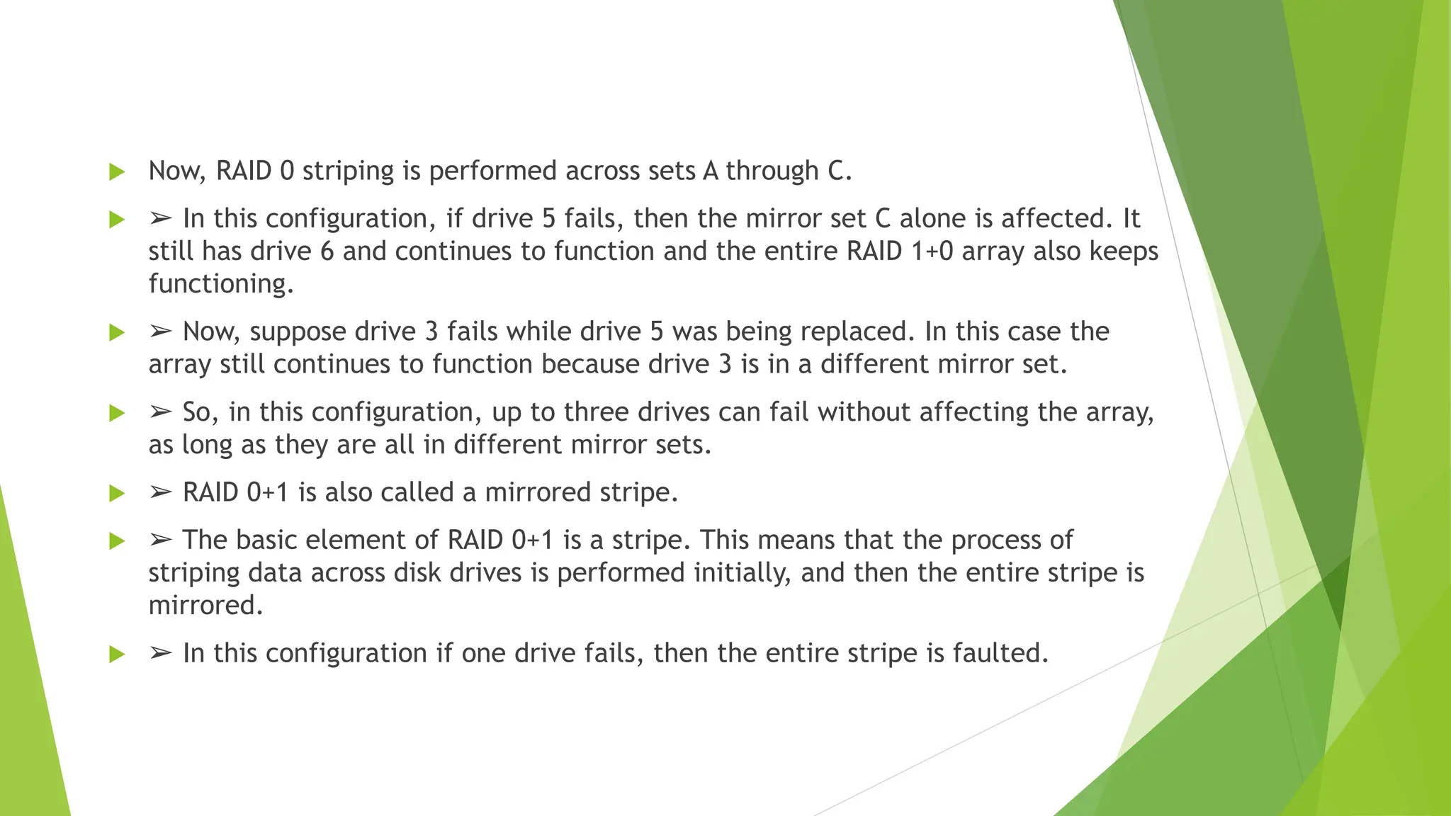  Now, RAID 0 striping is performed across sets A through C.
 ➢ In this configuration, if drive 5 fails, then the mirror set C alone is affected. It
still has drive 6 and continues to function and the entire RAID 1+0 array also keeps
functioning.
 ➢ Now, suppose drive 3 fails while drive 5 was being replaced. In this case the
array still continues to function because drive 3 is in a different mirror set.
 ➢ So, in this configuration, up to three drives can fail without affecting the array,
as long as they are all in different mirror sets.
 ➢ RAID 0+1 is also called a mirrored stripe.
 ➢ The basic element of RAID 0+1 is a stripe. This means that the process of
striping data across disk drives is performed initially, and then the entire stripe is
mirrored.
 ➢ In this configuration if one drive fails, then the entire stripe is faulted.
 