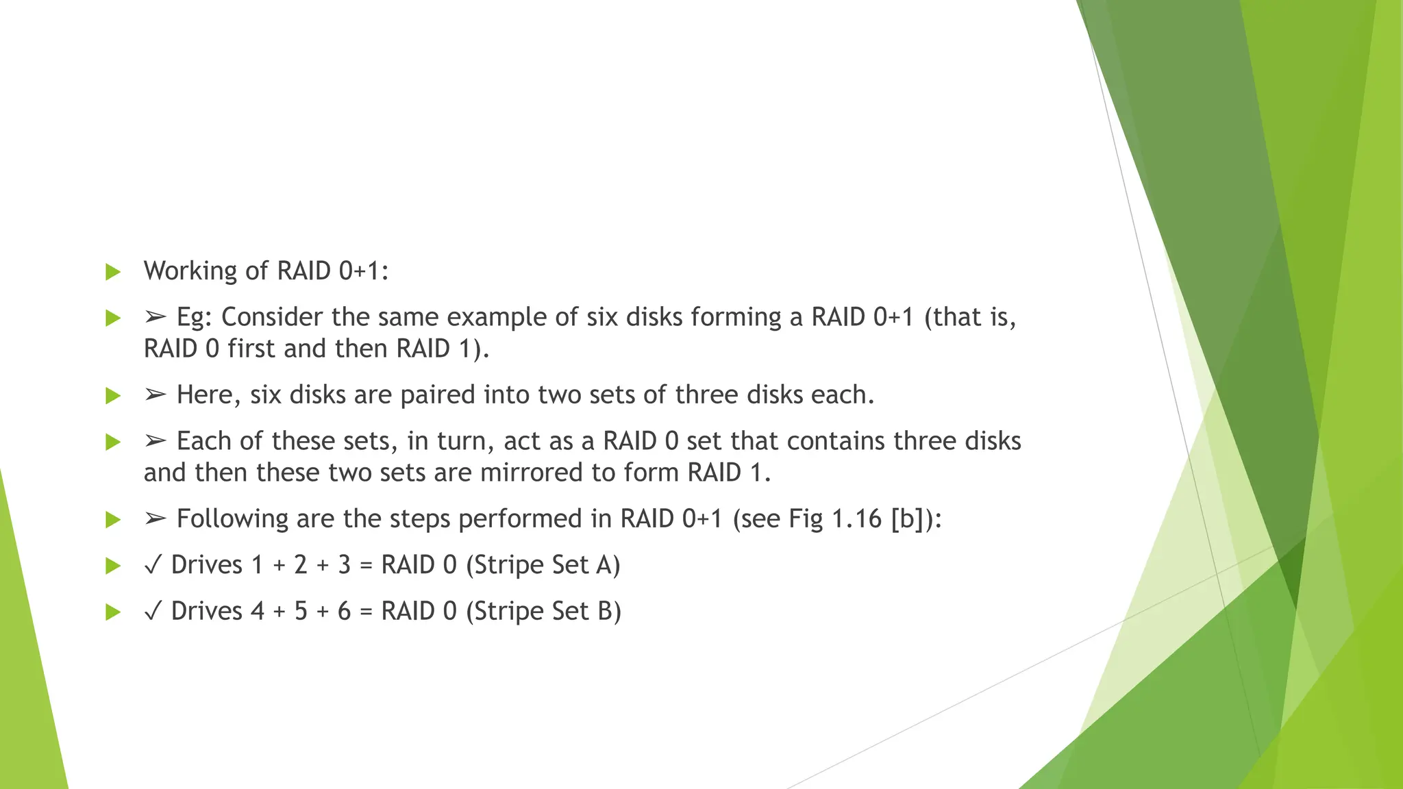  Working of RAID 0+1:
 ➢ Eg: Consider the same example of six disks forming a RAID 0+1 (that is,
RAID 0 first and then RAID 1).
 ➢ Here, six disks are paired into two sets of three disks each.
 ➢ Each of these sets, in turn, act as a RAID 0 set that contains three disks
and then these two sets are mirrored to form RAID 1.
 ➢ Following are the steps performed in RAID 0+1 (see Fig 1.16 [b]):
 ✓ Drives 1 + 2 + 3 = RAID 0 (Stripe Set A)
 ✓ Drives 4 + 5 + 6 = RAID 0 (Stripe Set B)
 