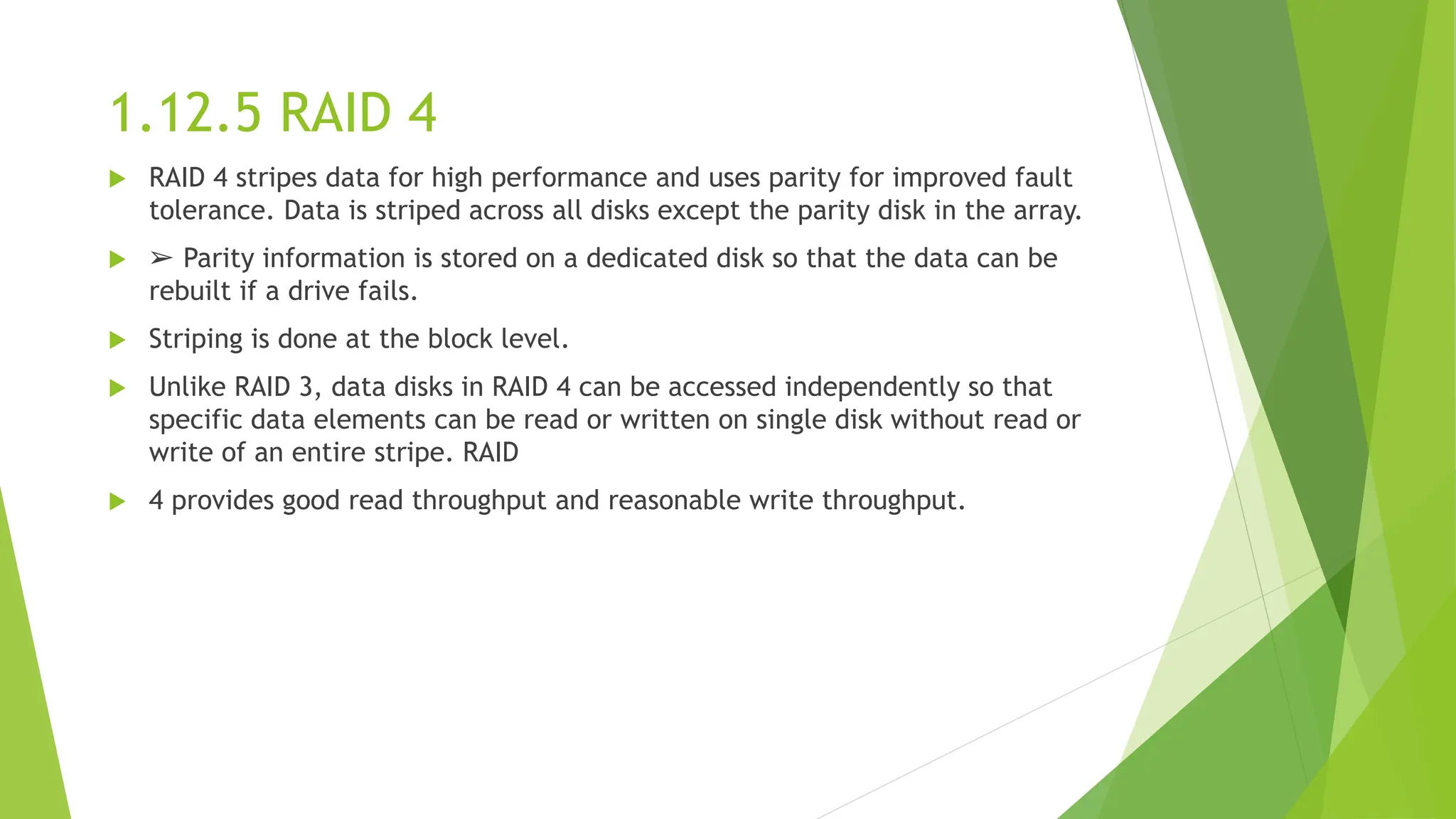 1.12.5 RAID 4
 RAID 4 stripes data for high performance and uses parity for improved fault
tolerance. Data is striped across all disks except the parity disk in the array.
 ➢ Parity information is stored on a dedicated disk so that the data can be
rebuilt if a drive fails.
 Striping is done at the block level.
 Unlike RAID 3, data disks in RAID 4 can be accessed independently so that
specific data elements can be read or written on single disk without read or
write of an entire stripe. RAID
 4 provides good read throughput and reasonable write throughput.
 