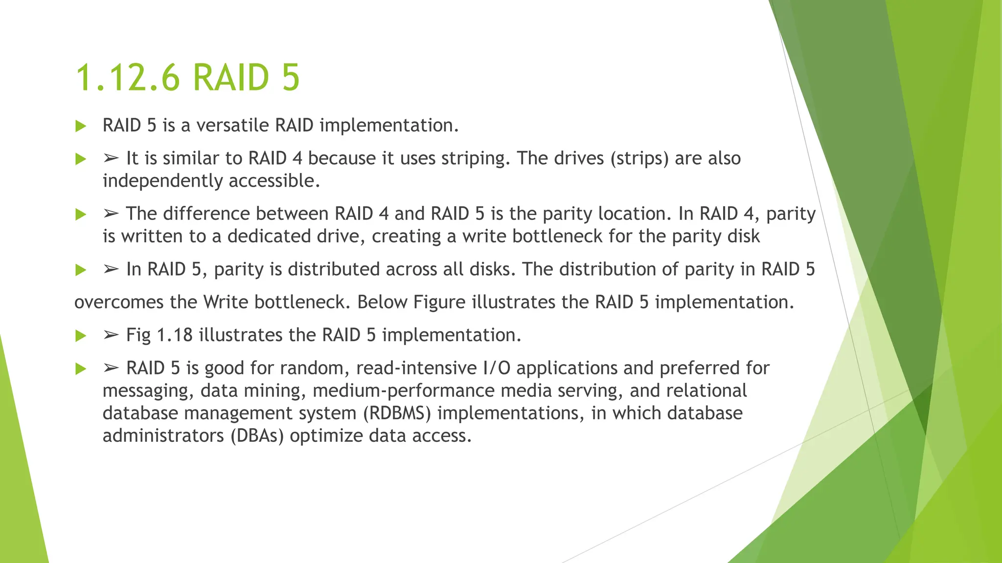 1.12.6 RAID 5
 RAID 5 is a versatile RAID implementation.
 ➢ It is similar to RAID 4 because it uses striping. The drives (strips) are also
independently accessible.
 ➢ The difference between RAID 4 and RAID 5 is the parity location. In RAID 4, parity
is written to a dedicated drive, creating a write bottleneck for the parity disk
 ➢ In RAID 5, parity is distributed across all disks. The distribution of parity in RAID 5
overcomes the Write bottleneck. Below Figure illustrates the RAID 5 implementation.
 ➢ Fig 1.18 illustrates the RAID 5 implementation.
 ➢ RAID 5 is good for random, read-intensive I/O applications and preferred for
messaging, data mining, medium-performance media serving, and relational
database management system (RDBMS) implementations, in which database
administrators (DBAs) optimize data access.
 