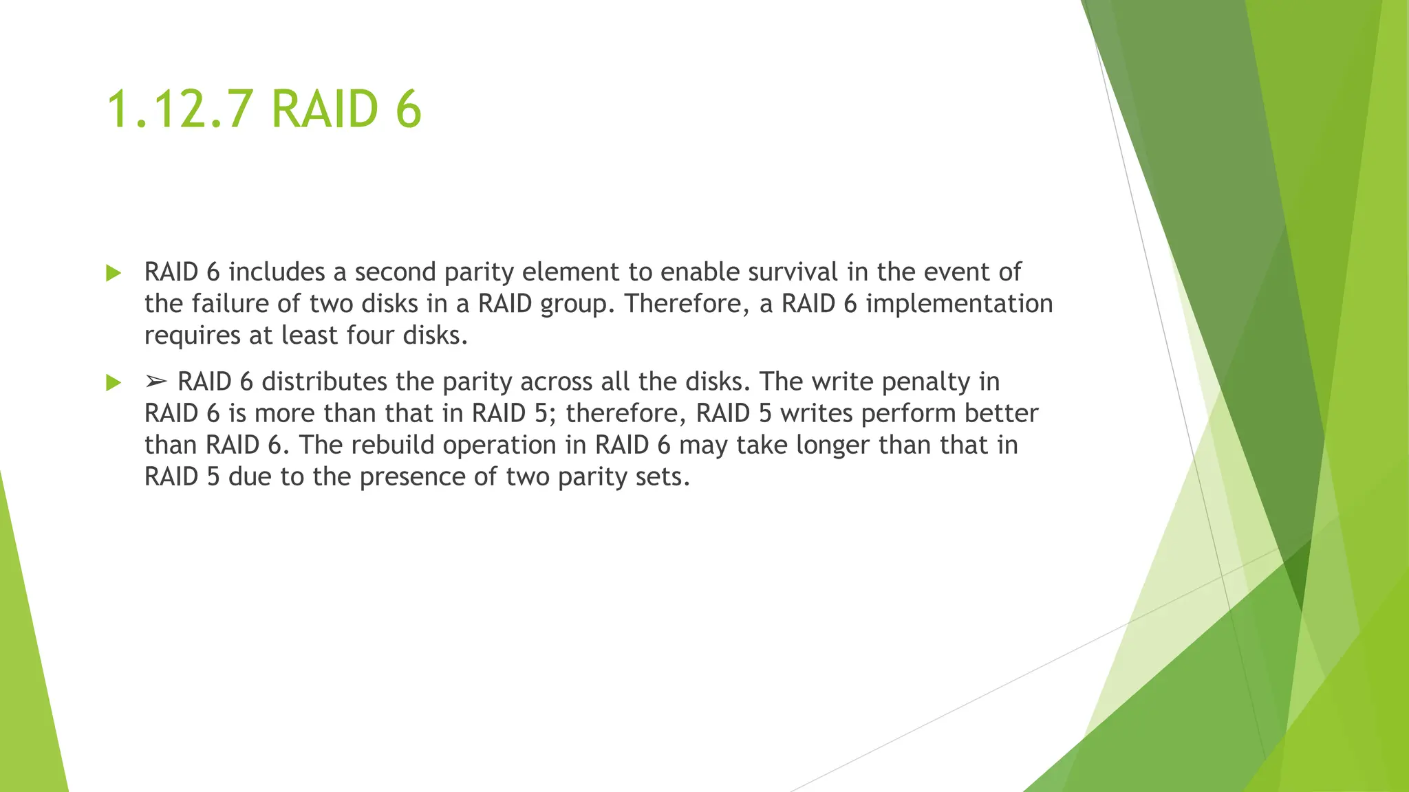 1.12.7 RAID 6
 RAID 6 includes a second parity element to enable survival in the event of
the failure of two disks in a RAID group. Therefore, a RAID 6 implementation
requires at least four disks.
 ➢ RAID 6 distributes the parity across all the disks. The write penalty in
RAID 6 is more than that in RAID 5; therefore, RAID 5 writes perform better
than RAID 6. The rebuild operation in RAID 6 may take longer than that in
RAID 5 due to the presence of two parity sets.
 