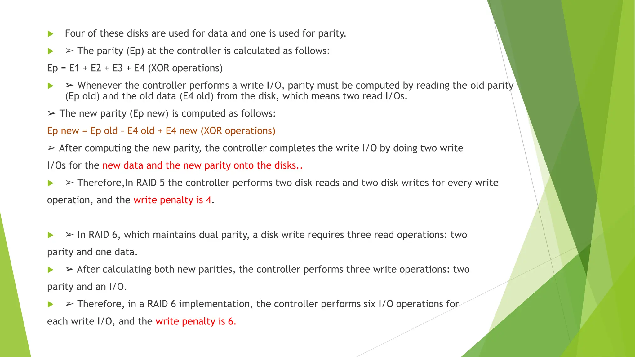  Four of these disks are used for data and one is used for parity.
 ➢ The parity (Ep) at the controller is calculated as follows:
Ep = E1 + E2 + E3 + E4 (XOR operations)
 ➢ Whenever the controller performs a write I/O, parity must be computed by reading the old parity
(Ep old) and the old data (E4 old) from the disk, which means two read I/Os.
➢ The new parity (Ep new) is computed as follows:
Ep new = Ep old – E4 old + E4 new (XOR operations)
➢ After computing the new parity, the controller completes the write I/O by doing two write
I/Os for the new data and the new parity onto the disks..
 ➢ Therefore,In RAID 5 the controller performs two disk reads and two disk writes for every write
operation, and the write penalty is 4.
 ➢ In RAID 6, which maintains dual parity, a disk write requires three read operations: two
parity and one data.
 ➢ After calculating both new parities, the controller performs three write operations: two
parity and an I/O.
 ➢ Therefore, in a RAID 6 implementation, the controller performs six I/O operations for
each write I/O, and the write penalty is 6.
 