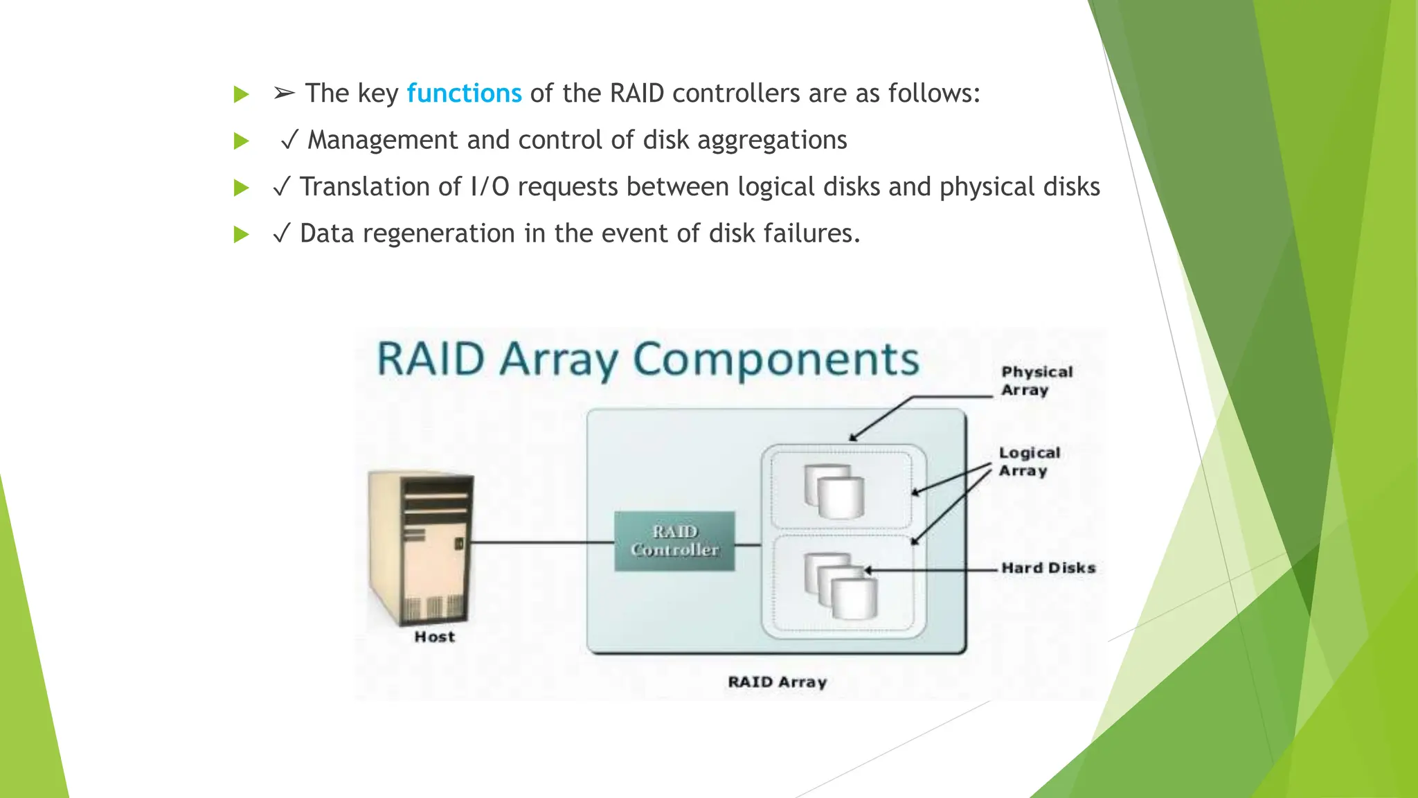  ➢ The key functions of the RAID controllers are as follows:
 ✓ Management and control of disk aggregations
 ✓ Translation of I/O requests between logical disks and physical disks
 ✓ Data regeneration in the event of disk failures.
Components of RAID array
 