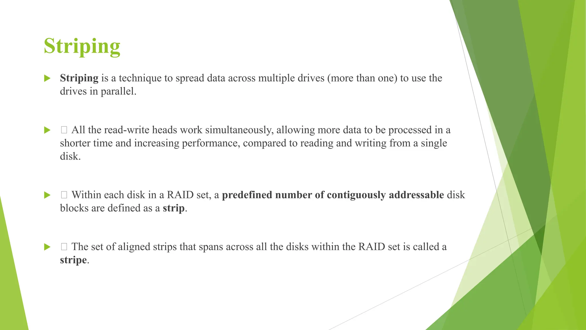Striping
 Striping is a technique to spread data across multiple drives (more than one) to use the
drives in parallel.
 􀂾 All the read-write heads work simultaneously, allowing more data to be processed in a
shorter time and increasing performance, compared to reading and writing from a single
disk.
 􀂾 Within each disk in a RAID set, a predefined number of contiguously addressable disk
blocks are defined as a strip.
 􀂾 The set of aligned strips that spans across all the disks within the RAID set is called a
stripe.
 