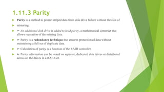 1.11.3 Parity
 Parity is a method to protect striped data from disk drive failure without the cost of
 mirroring.
 ➢ An additional disk drive is added to hold parity, a mathematical construct that
allows recreation of the missing data.
 ➢ Parity is a redundancy technique that ensures protection of data without
maintaining a full set of duplicate data.
 ➢ Calculation of parity is a function of the RAID controller.
 ➢ Parity information can be stored on separate, dedicated disk drives or distributed
across all the drives in a RAID set.
 