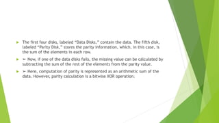  The first four disks, labeled “Data Disks,” contain the data. The fifth disk,
labeled “Parity Disk,” stores the parity information, which, in this case, is
the sum of the elements in each row.
 ➢ Now, if one of the data disks fails, the missing value can be calculated by
subtracting the sum of the rest of the elements from the parity value.
 ➢ Here, computation of parity is represented as an arithmetic sum of the
data. However, parity calculation is a bitwise XOR operation.
 