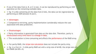  If any of the data from A, B, or C is lost, it can be reproduced by performing an XOR
operation on the remaining available data.
 ➢ Eg: if a disk containing all the data from A fails, the data can be regenerated by
performing an XOR between B and C.
 ➢ Advantages:
 ✓ Compared to mirroring, parity implementation considerably reduces the cost
associated with data protection.
 ➢ Disadvantages:
 ✓ Parity information is generated from data on the data disk. Therefore, parity is
recalculated every time there is a change in data.
 ✓ This recalculation is time-consuming and affects the performance of the RAID array.
 ➢ For parity RAID, the stripe size calculation does not include the parity strip.
 ➢ Eg: in a five (4 + 1) disk parity RAID set with a strip size of 64 KB, the stripe size will
be 256KB (64 KB x 4).
 