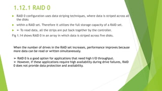 1.12.1 RAID 0
 RAID 0 configuration uses data striping techniques, where data is striped across all
the disks
 within a RAID set. Therefore it utilizes the full storage capacity of a RAID set.
 ➢ To read data, all the strips are put back together by the controller.
Fig 1.14 shows RAID 0 in an array in which data is striped across five disks.
When the number of drives in the RAID set increases, performance improves because
more data can be read or written simultaneously.
➢ RAID 0 is a good option for applications that need high I/O throughput.
➢ However, if these applications require high availability during drive failures, RAID
0 does not provide data protection and availability.
 