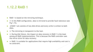 1.12.2 RAID 1
 RAID 1 is based on the mirroring technique.
 ➢ In this RAID configuration, data is mirrored to provide fault tolerance (see
Fig 1.15).
 A RAID 1 set consists of two disk drives and every write is written to both
disks.
 ➢ The mirroring is transparent to the host.
 ➢ During disk failure, the impact on data recovery in RAID 1 is the least
among all RAID implementations. This is because the RAID controller uses
the mirror drive for data recovery.
 ➢ RAID 1 is suitable for applications that require high availability and cost is
no constraint.
 