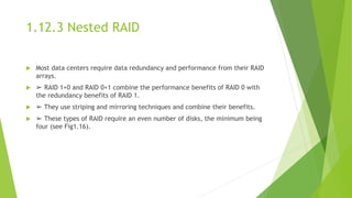 1.12.3 Nested RAID
 Most data centers require data redundancy and performance from their RAID
arrays.
 ➢ RAID 1+0 and RAID 0+1 combine the performance benefits of RAID 0 with
the redundancy benefits of RAID 1.
 ➢ They use striping and mirroring techniques and combine their benefits.
 ➢ These types of RAID require an even number of disks, the minimum being
four (see Fig1.16).
 
