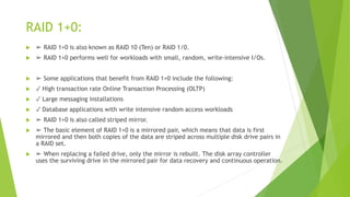 RAID 1+0:
 ➢ RAID 1+0 is also known as RAID 10 (Ten) or RAID 1/0.
 ➢ RAID 1+0 performs well for workloads with small, random, write-intensive I/Os.
 ➢ Some applications that benefit from RAID 1+0 include the following:
 ✓ High transaction rate Online Transaction Processing (OLTP)
 ✓ Large messaging installations
 ✓ Database applications with write intensive random access workloads
 ➢ RAID 1+0 is also called striped mirror.
 ➢ The basic element of RAID 1+0 is a mirrored pair, which means that data is first
mirrored and then both copies of the data are striped across multiple disk drive pairs in
a RAID set.
 ➢ When replacing a failed drive, only the mirror is rebuilt. The disk array controller
uses the surviving drive in the mirrored pair for data recovery and continuous operation.
 