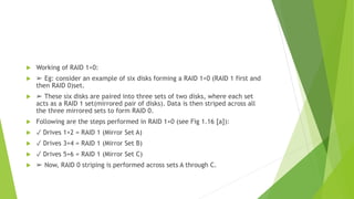  Working of RAID 1+0:
 ➢ Eg: consider an example of six disks forming a RAID 1+0 (RAID 1 first and
then RAID 0)set.
 ➢ These six disks are paired into three sets of two disks, where each set
acts as a RAID 1 set(mirrored pair of disks). Data is then striped across all
the three mirrored sets to form RAID 0.
 Following are the steps performed in RAID 1+0 (see Fig 1.16 [a]):
 ✓ Drives 1+2 = RAID 1 (Mirror Set A)
 ✓ Drives 3+4 = RAID 1 (Mirror Set B)
 ✓ Drives 5+6 = RAID 1 (Mirror Set C)
 ➢ Now, RAID 0 striping is performed across sets A through C.
 
