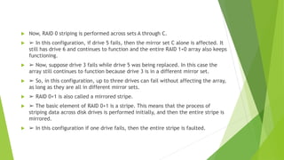  Now, RAID 0 striping is performed across sets A through C.
 ➢ In this configuration, if drive 5 fails, then the mirror set C alone is affected. It
still has drive 6 and continues to function and the entire RAID 1+0 array also keeps
functioning.
 ➢ Now, suppose drive 3 fails while drive 5 was being replaced. In this case the
array still continues to function because drive 3 is in a different mirror set.
 ➢ So, in this configuration, up to three drives can fail without affecting the array,
as long as they are all in different mirror sets.
 ➢ RAID 0+1 is also called a mirrored stripe.
 ➢ The basic element of RAID 0+1 is a stripe. This means that the process of
striping data across disk drives is performed initially, and then the entire stripe is
mirrored.
 ➢ In this configuration if one drive fails, then the entire stripe is faulted.
 