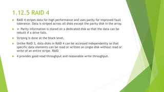 1.12.5 RAID 4
 RAID 4 stripes data for high performance and uses parity for improved fault
tolerance. Data is striped across all disks except the parity disk in the array.
 ➢ Parity information is stored on a dedicated disk so that the data can be
rebuilt if a drive fails.
 Striping is done at the block level.
 Unlike RAID 3, data disks in RAID 4 can be accessed independently so that
specific data elements can be read or written on single disk without read or
write of an entire stripe. RAID
 4 provides good read throughput and reasonable write throughput.
 