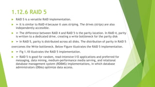 1.12.6 RAID 5
 RAID 5 is a versatile RAID implementation.
 ➢ It is similar to RAID 4 because it uses striping. The drives (strips) are also
independently accessible.
 ➢ The difference between RAID 4 and RAID 5 is the parity location. In RAID 4, parity
is written to a dedicated drive, creating a write bottleneck for the parity disk
 ➢ In RAID 5, parity is distributed across all disks. The distribution of parity in RAID 5
overcomes the Write bottleneck. Below Figure illustrates the RAID 5 implementation.
 ➢ Fig 1.18 illustrates the RAID 5 implementation.
 ➢ RAID 5 is good for random, read-intensive I/O applications and preferred for
messaging, data mining, medium-performance media serving, and relational
database management system (RDBMS) implementations, in which database
administrators (DBAs) optimize data access.
 