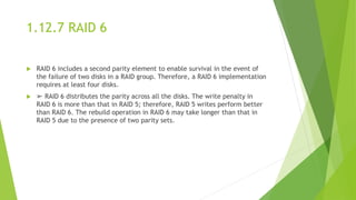 1.12.7 RAID 6
 RAID 6 includes a second parity element to enable survival in the event of
the failure of two disks in a RAID group. Therefore, a RAID 6 implementation
requires at least four disks.
 ➢ RAID 6 distributes the parity across all the disks. The write penalty in
RAID 6 is more than that in RAID 5; therefore, RAID 5 writes perform better
than RAID 6. The rebuild operation in RAID 6 may take longer than that in
RAID 5 due to the presence of two parity sets.
 