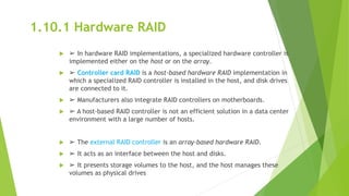 1.10.1 Hardware RAID
 ➢ In hardware RAID implementations, a specialized hardware controller is
implemented either on the host or on the array.
 ➢ Controller card RAID is a host-based hardware RAID implementation in
which a specialized RAID controller is installed in the host, and disk drives
are connected to it.
 ➢ Manufacturers also integrate RAID controllers on motherboards.
 ➢ A host-based RAID controller is not an efficient solution in a data center
environment with a large number of hosts.
 ➢ The external RAID controller is an array-based hardware RAID.
 ➢ It acts as an interface between the host and disks.
 ➢ It presents storage volumes to the host, and the host manages these
volumes as physical drives
 