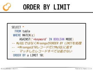 Mroonga開発者が 来たぞ！ Powered by Rabbit 2.2.0
ORDER BY LIMIT
SELECT *
FROM table
WHERE MATCH(c)
AGAINST('+keyword' IN BOOLEAN MODE)
-- MySQLではなくMroongaがORDER BY LIMITを処理
-- →Mroongaは10レコードだけMySQLに返す
-- マッチしたレコードすべては返さない
ORDER BY a LIMIT 10;
 