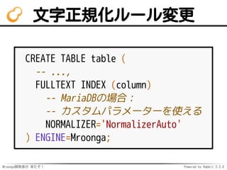 Mroonga開発者が 来たぞ！ Powered by Rabbit 2.2.0
文字正規化ルール変更
CREATE TABLE table (
-- ...,
FULLTEXT INDEX (column)
-- MariaDBの場合：
-- カスタムパラメーターを使える
NORMALIZER='NormalizerAuto'
) ENGINE=Mroonga;
 