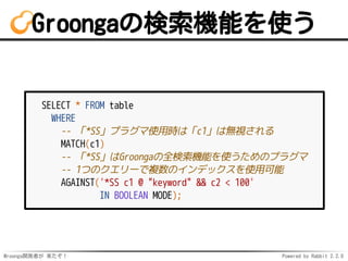 Mroonga開発者が 来たぞ！ Powered by Rabbit 2.2.0
Groongaの検索機能を使う
SELECT * FROM table
WHERE
-- 「*SS」プラグマ使用時は「c1」は無視される
MATCH(c1)
-- 「*SS」はGroongaの全検索機能を使うためのプラグマ
-- 1つのクエリーで複数のインデックスを使用可能
AGAINST('*SS c1 @ "keyword" && c2 < 100'
IN BOOLEAN MODE);
 
