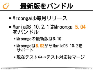 Mroonga開発者が 来たぞ！ Powered by Rabbit 2.2.0
最新版をバンドル
Mroongaは毎月リリース
MariaDB 10.2.1はMroonga 5.04
をバンドル
Mroongaの最新版は6.10
Mroongaは6.03からMariaDB 10.2を
サポート
現在テスト中→テスト対応後マージ
 