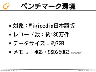 Mroonga開発者が 来たぞ！ Powered by Rabbit 2.2.0
ベンチマーク環境
対象：Wikipedia日本語版
レコード数：約185万件
データサイズ：約7GB
メモリー4GB・SSD250GB（ConoHa）
 