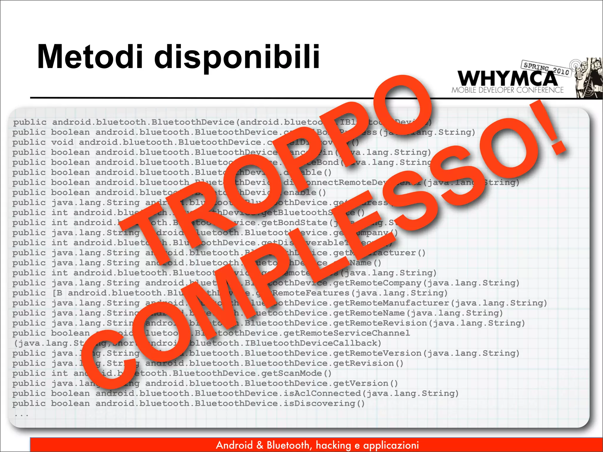 Metodi disponibili

                      O !
                     P O
public android.bluetooth.BluetoothDevice(android.bluetooth.IBluetoothDevice)




                    P S
public boolean android.bluetooth.BluetoothDevice.cancelBondProcess(java.lang.String)
public void android.bluetooth.BluetoothDevice.cancelDiscovery()
public boolean android.bluetooth.BluetoothDevice.cancelPin(java.lang.String)




                   O ES
public boolean android.bluetooth.BluetoothDevice.createBond(java.lang.String)
public boolean android.bluetooth.BluetoothDevice.disable()
public boolean android.bluetooth.BluetoothDevice.disconnectRemoteDeviceAcl(java.lang.String)




                  R L
public boolean android.bluetooth.BluetoothDevice.enable()
public java.lang.String android.bluetooth.BluetoothDevice.getAddress()




                T P
public int android.bluetooth.BluetoothDevice.getBluetoothState()
public int android.bluetooth.BluetoothDevice.getBondState(java.lang.String)
public java.lang.String android.bluetooth.BluetoothDevice.getCompany()
public int android.bluetooth.BluetoothDevice.getDiscoverableTimeout()
public java.lang.String android.bluetooth.BluetoothDevice.getManufacturer()
public java.lang.String android.bluetooth.BluetoothDevice.getName()
public int android.bluetooth.BluetoothDevice.getRemoteClass(java.lang.String)




                  M
public java.lang.String android.bluetooth.BluetoothDevice.getRemoteCompany(java.lang.String)
public [B android.bluetooth.BluetoothDevice.getRemoteFeatures(java.lang.String)
public java.lang.String android.bluetooth.BluetoothDevice.getRemoteManufacturer(java.lang.String)




                 O
public java.lang.String android.bluetooth.BluetoothDevice.getRemoteName(java.lang.String)
public java.lang.String android.bluetooth.BluetoothDevice.getRemoteRevision(java.lang.String)




               C
public boolean android.bluetooth.BluetoothDevice.getRemoteServiceChannel
(java.lang.String,short,android.bluetooth.IBluetoothDeviceCallback)
public java.lang.String android.bluetooth.BluetoothDevice.getRemoteVersion(java.lang.String)
public java.lang.String android.bluetooth.BluetoothDevice.getRevision()
public int android.bluetooth.BluetoothDevice.getScanMode()
public java.lang.String android.bluetooth.BluetoothDevice.getVersion()
public boolean android.bluetooth.BluetoothDevice.isAclConnected(java.lang.String)
public boolean android.bluetooth.BluetoothDevice.isDiscovering()
...


                                    Android & Bluetooth, hacking e applicazioni
 