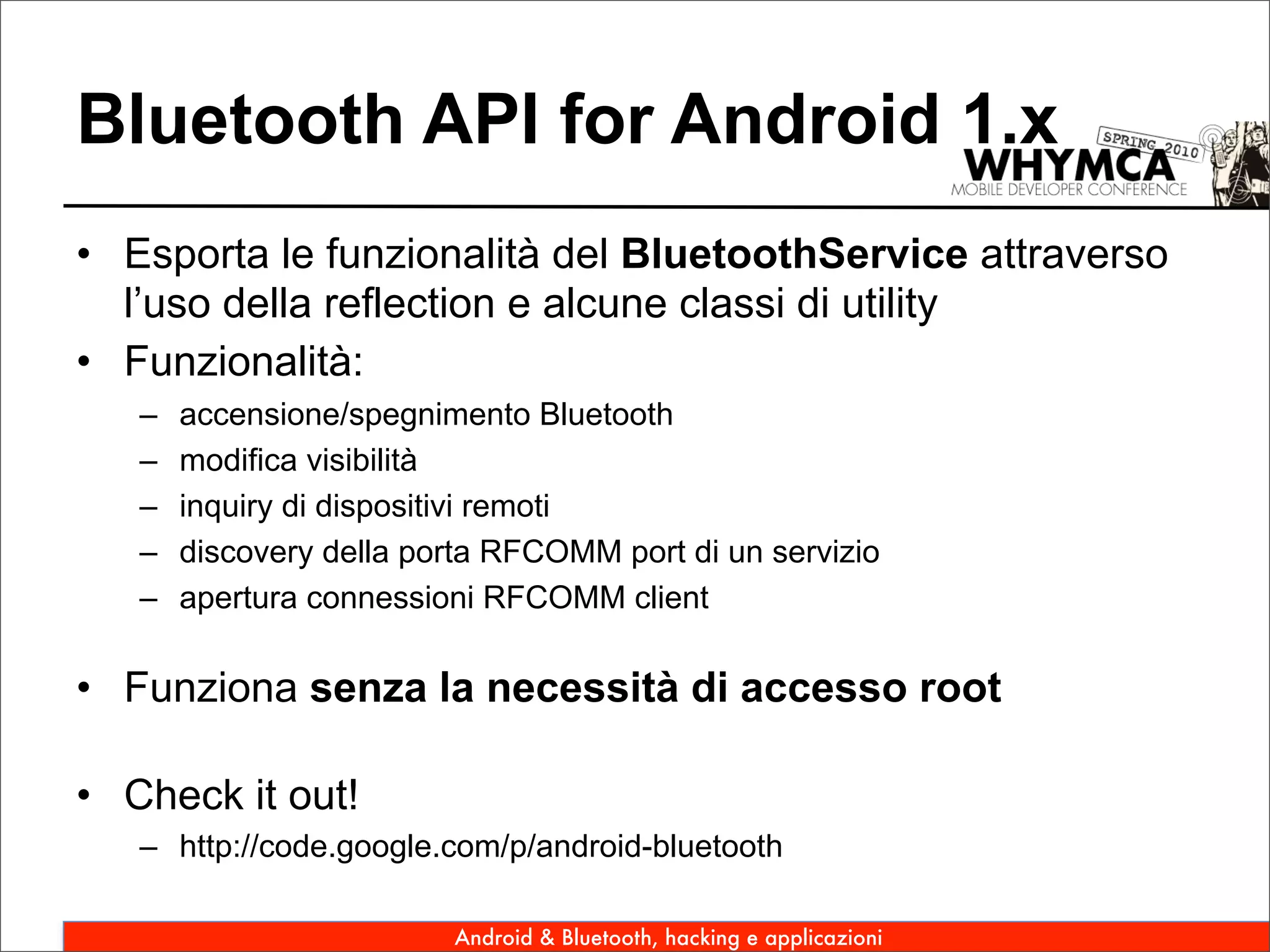 Bluetooth API for Android 1.x
• Esporta le funzionalità del BluetoothService attraverso
  l’uso della reflection e alcune classi di utility
• Funzionalità:
   –   accensione/spegnimento Bluetooth
   –   modifica visibilità
   –   inquiry di dispositivi remoti
   –   discovery della porta RFCOMM port di un servizio
   –   apertura connessioni RFCOMM client

• Funziona senza la necessità di accesso root

• Check it out!
   – http://code.google.com/p/android-bluetooth

                         Android & Bluetooth, hacking e applicazioni
 