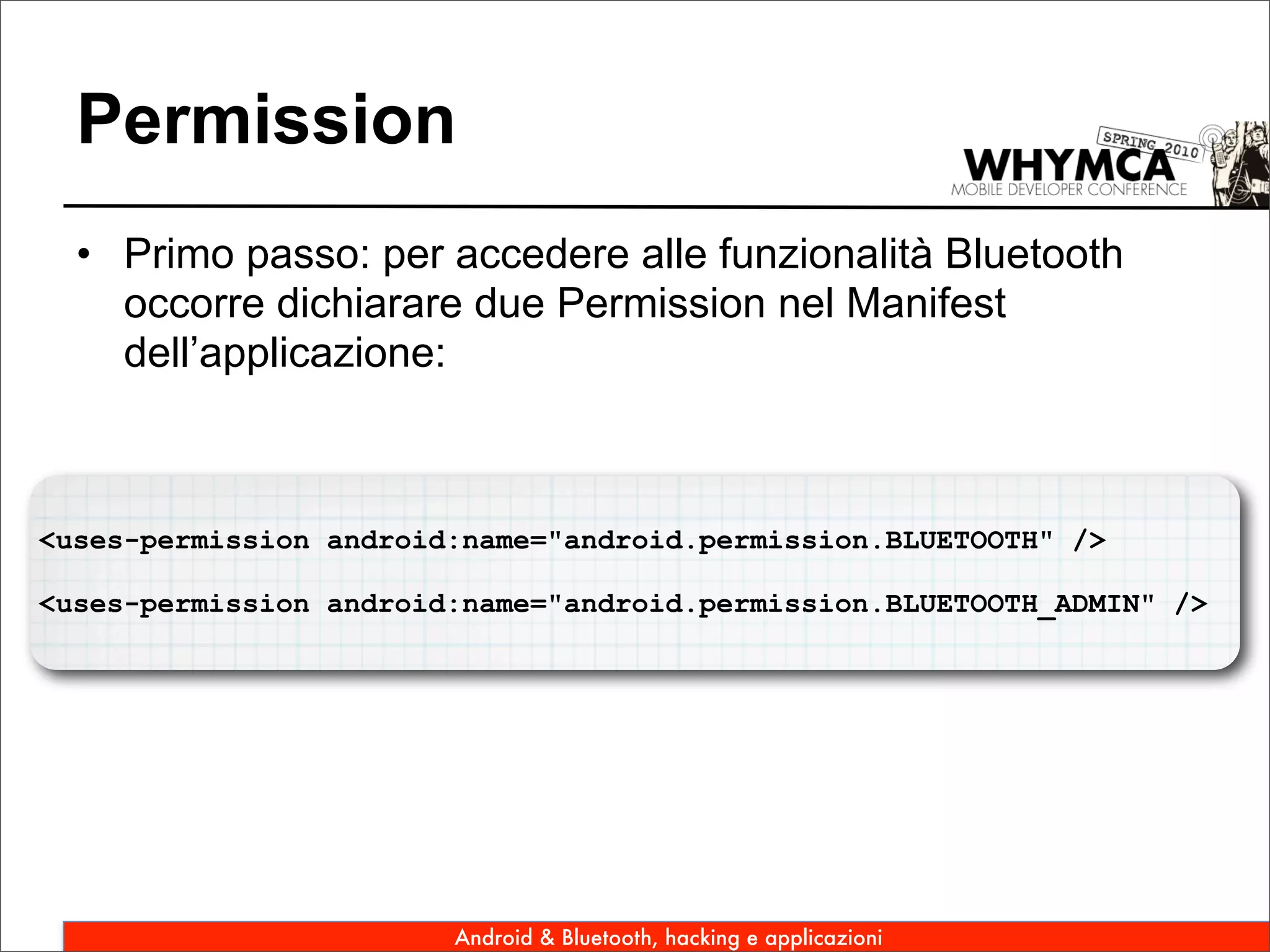 Permission
  • Primo passo: per accedere alle funzionalità Bluetooth
    occorre dichiarare due Permission nel Manifest
    dell’applicazione:



<uses-permission android:name="android.permission.BLUETOOTH" />

<uses-permission android:name="android.permission.BLUETOOTH_ADMIN" />




                        Android & Bluetooth, hacking e applicazioni
 