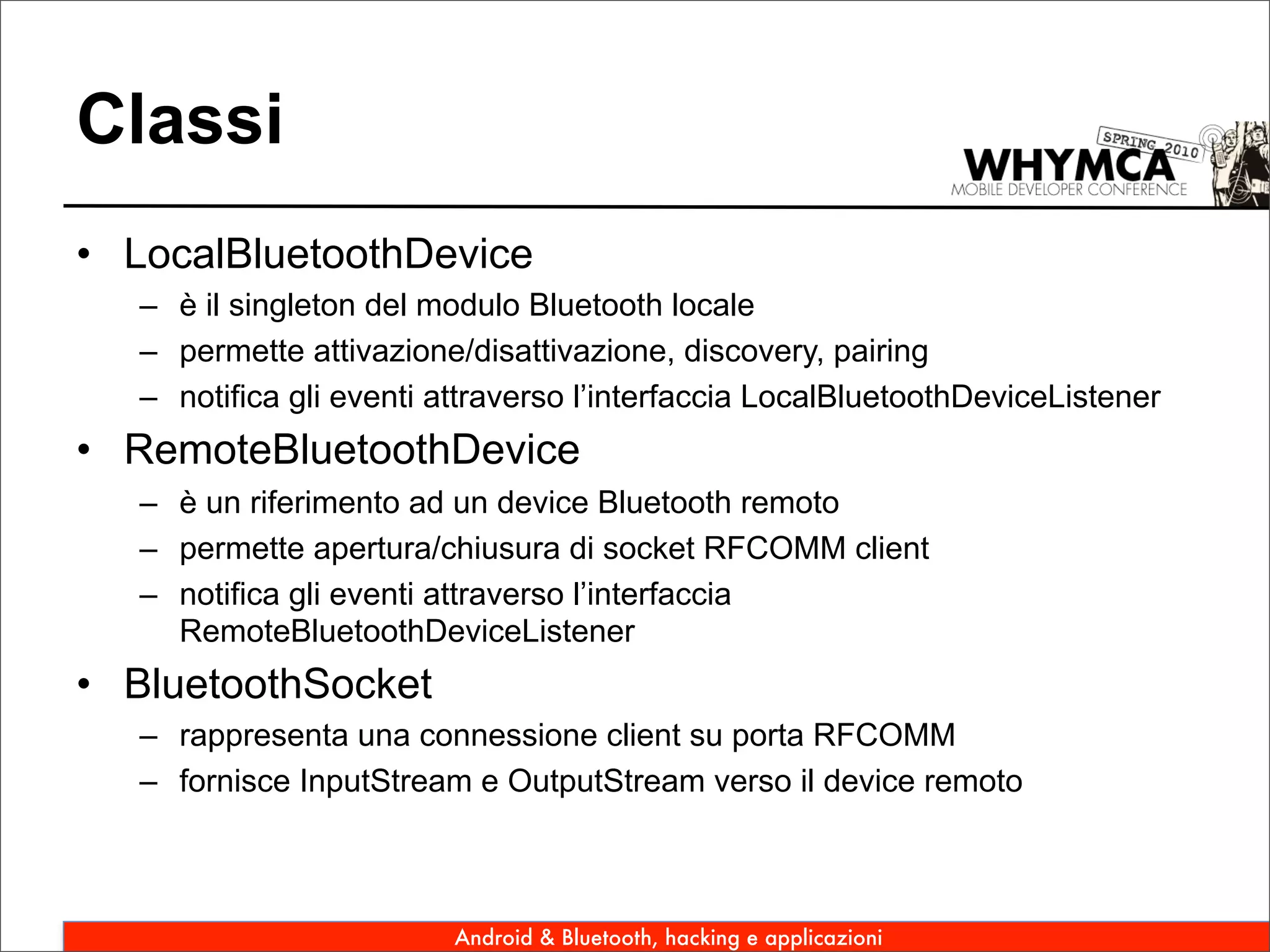 Classi
• LocalBluetoothDevice
   – è il singleton del modulo Bluetooth locale
   – permette attivazione/disattivazione, discovery, pairing
   – notifica gli eventi attraverso l’interfaccia LocalBluetoothDeviceListener
• RemoteBluetoothDevice
   – è un riferimento ad un device Bluetooth remoto
   – permette apertura/chiusura di socket RFCOMM client
   – notifica gli eventi attraverso l’interfaccia
     RemoteBluetoothDeviceListener
• BluetoothSocket
   – rappresenta una connessione client su porta RFCOMM
   – fornisce InputStream e OutputStream verso il device remoto



                          Android & Bluetooth, hacking e applicazioni
 