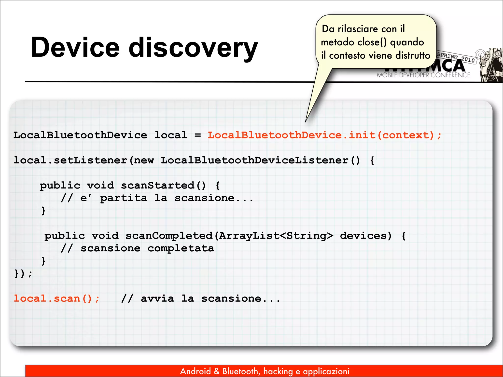 Da rilasciare con il

  Device discovery                                           metodo close() quando
                                                             il contesto viene distrutto




LocalBluetoothDevice local = LocalBluetoothDevice.init(context);

local.setListener(new LocalBluetoothDeviceListener() {

      public void scanStarted() {
         // e’ partita la scansione...
      }

       public void scanCompleted(ArrayList<String> devices) {
         // scansione completata
      }
});

local.scan();     // avvia la scansione...




                          Android & Bluetooth, hacking e applicazioni
 