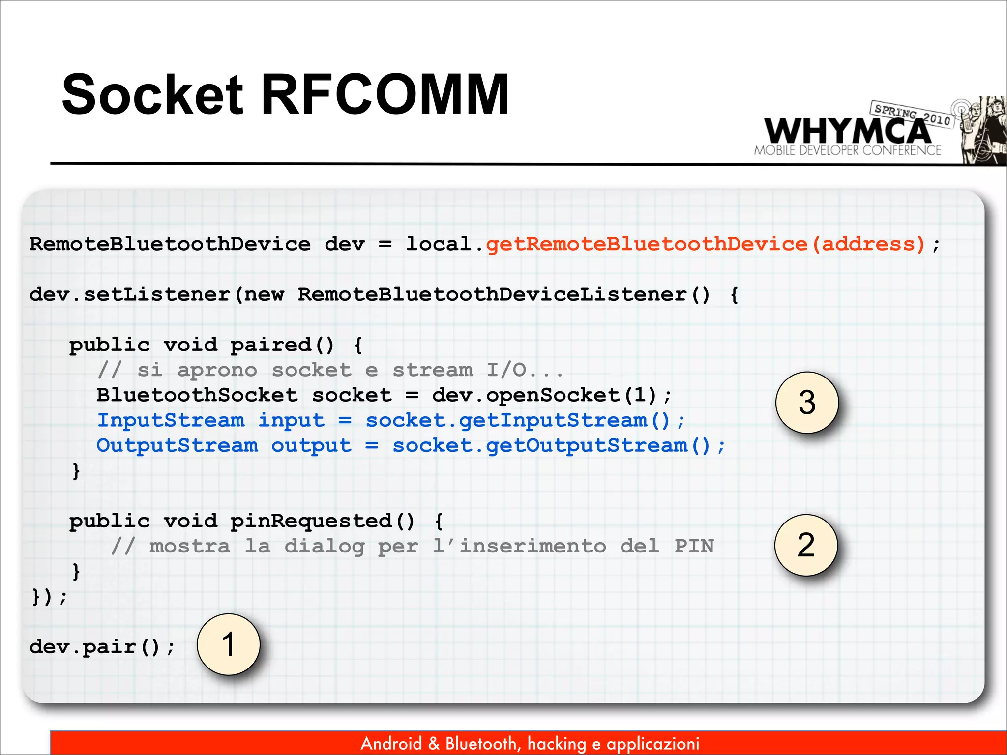 Socket RFCOMM

RemoteBluetoothDevice dev = local.getRemoteBluetoothDevice(address);

dev.setListener(new RemoteBluetoothDeviceListener() {

      public void paired() {
        // si aprono socket e stream I/O...
        BluetoothSocket socket = dev.openSocket(1);
        InputStream input = socket.getInputStream();
                                                                         3
        OutputStream output = socket.getOutputStream();
      }

      public void pinRequested() {
         // mostra la dialog per l’inserimento del PIN                   2
      }
});

dev.pair();      1

                           Android & Bluetooth, hacking e applicazioni
 