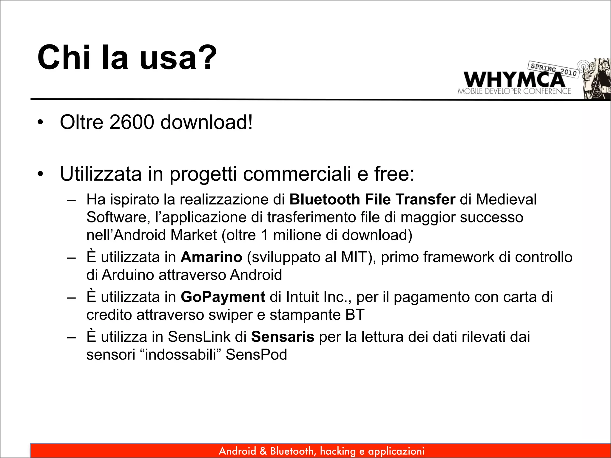 Chi la usa?
• Oltre 2600 download!

• Utilizzata in progetti commerciali e free:
   – Ha ispirato la realizzazione di Bluetooth File Transfer di Medieval
     Software, l’applicazione di trasferimento file di maggior successo
     nell’Android Market (oltre 1 milione di download)
   – È utilizzata in Amarino (sviluppato al MIT), primo framework di controllo
     di Arduino attraverso Android
   – È utilizzata in GoPayment di Intuit Inc., per il pagamento con carta di
     credito attraverso swiper e stampante BT
   – È utilizza in SensLink di Sensaris per la lettura dei dati rilevati dai
     sensori “indossabili” SensPod




                         Android & Bluetooth, hacking e applicazioni
 