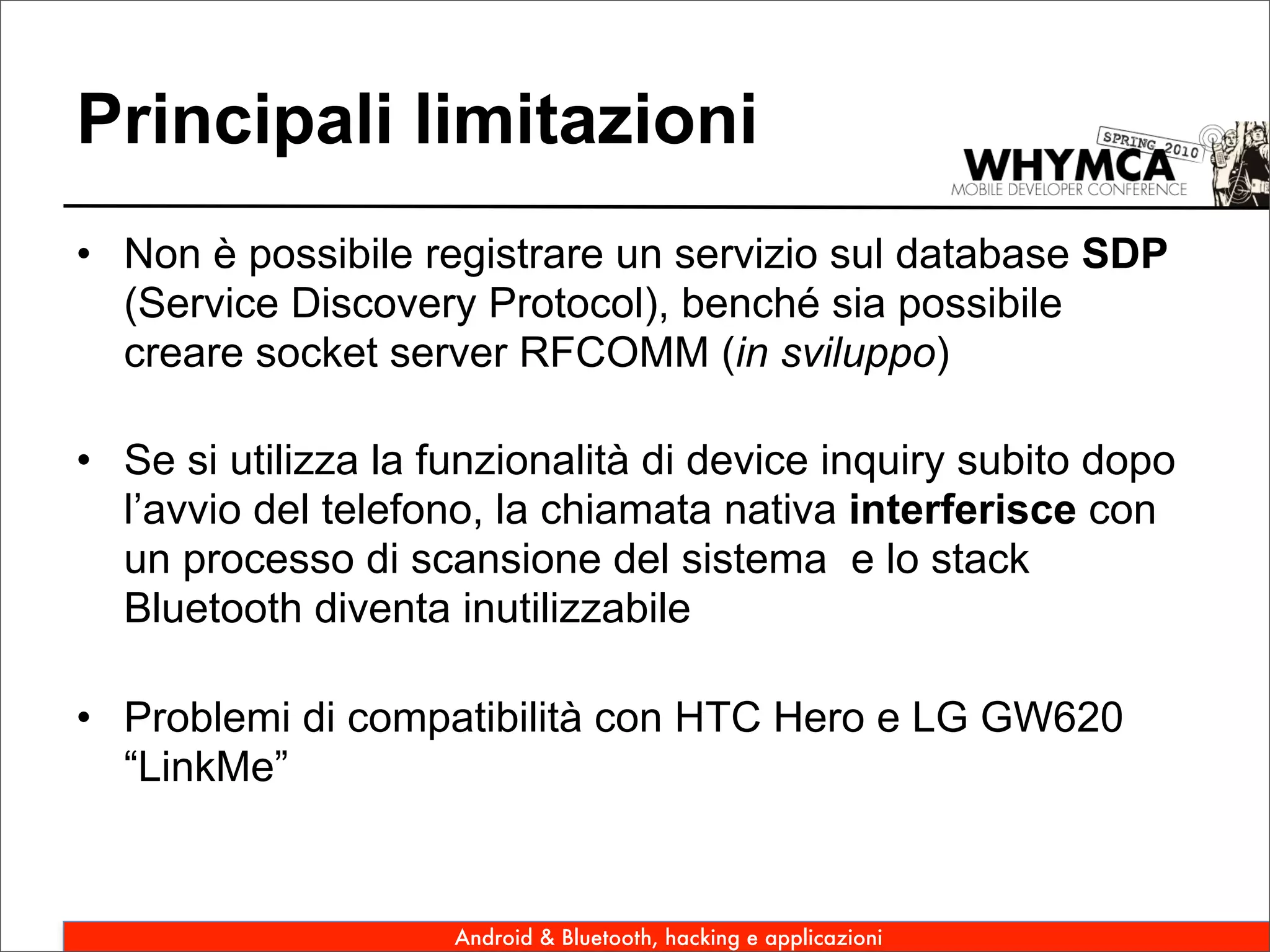 Principali limitazioni
• Non è possibile registrare un servizio sul database SDP
  (Service Discovery Protocol), benché sia possibile
  creare socket server RFCOMM (in sviluppo)

• Se si utilizza la funzionalità di device inquiry subito dopo
  l’avvio del telefono, la chiamata nativa interferisce con
  un processo di scansione del sistema e lo stack
  Bluetooth diventa inutilizzabile

• Problemi di compatibilità con HTC Hero e LG GW620
  “LinkMe”


                     Android & Bluetooth, hacking e applicazioni
 