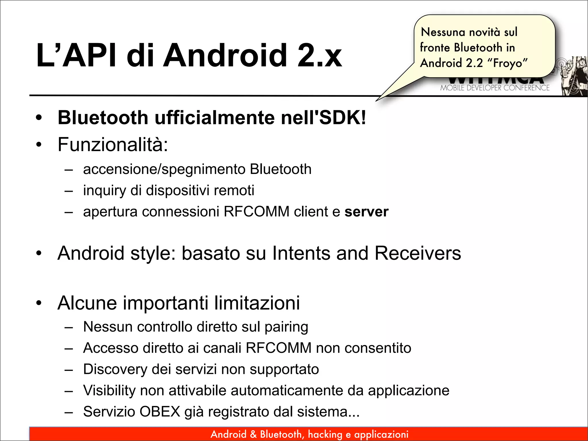 Nessuna novità sul

L’API di Android 2.x                                                    fronte Bluetooth in
                                                                        Android 2.2 “Froyo”




• Bluetooth ufficialmente nell'SDK!
• Funzionalità:
   – accensione/spegnimento Bluetooth
   – inquiry di dispositivi remoti
   – apertura connessioni RFCOMM client e server

• Android style: basato su Intents and Receivers

• Alcune importanti limitazioni
   –   Nessun controllo diretto sul pairing
   –   Accesso diretto ai canali RFCOMM non consentito
   –   Discovery dei servizi non supportato
   –   Visibility non attivabile automaticamente da applicazione
   –   Servizio OBEX già registrato dal sistema...
                          Android & Bluetooth, hacking e applicazioni
 