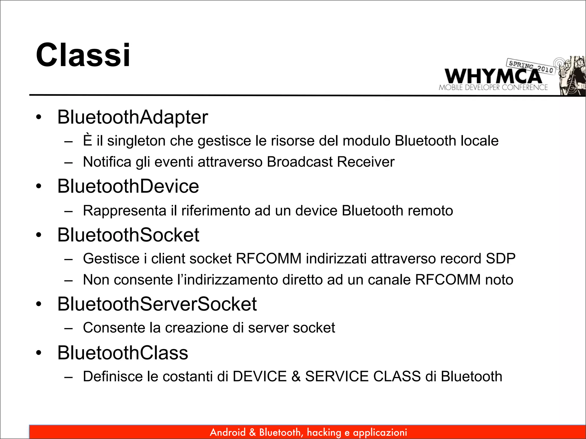 Classi
• BluetoothAdapter
   – È il singleton che gestisce le risorse del modulo Bluetooth locale
   – Notifica gli eventi attraverso Broadcast Receiver
• BluetoothDevice
   – Rappresenta il riferimento ad un device Bluetooth remoto
• BluetoothSocket
   – Gestisce i client socket RFCOMM indirizzati attraverso record SDP
   – Non consente l’indirizzamento diretto ad un canale RFCOMM noto
• BluetoothServerSocket
   – Consente la creazione di server socket
• BluetoothClass
   – Definisce le costanti di DEVICE & SERVICE CLASS di Bluetooth


                         Android & Bluetooth, hacking e applicazioni
 