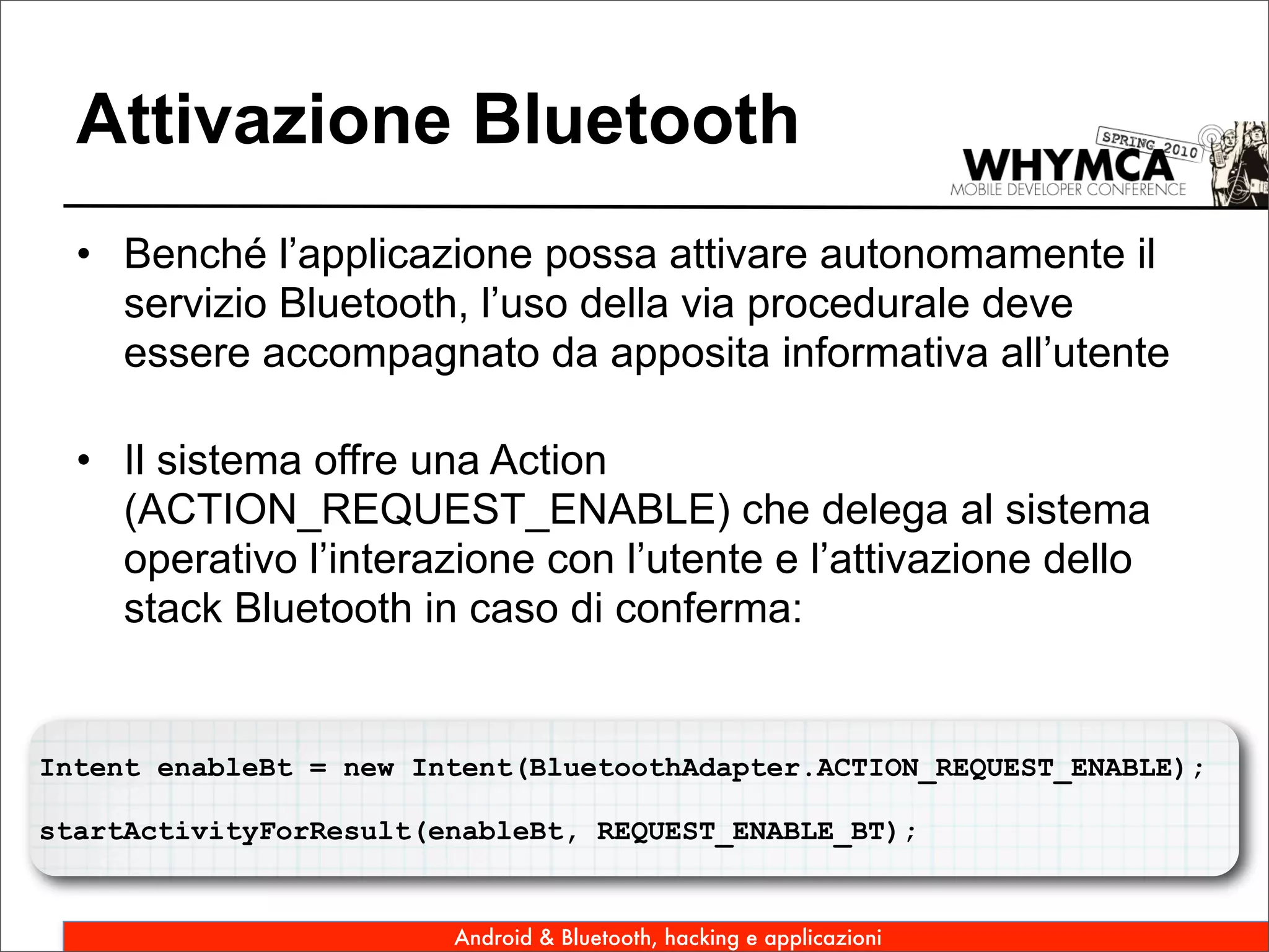 Attivazione Bluetooth
  • Benché l’applicazione possa attivare autonomamente il
    servizio Bluetooth, l’uso della via procedurale deve
    essere accompagnato da apposita informativa all’utente

  • Il sistema offre una Action
    (ACTION_REQUEST_ENABLE) che delega al sistema
    operativo l’interazione con l’utente e l’attivazione dello
    stack Bluetooth in caso di conferma:


Intent enableBt = new Intent(BluetoothAdapter.ACTION_REQUEST_ENABLE);

startActivityForResult(enableBt, REQUEST_ENABLE_BT);


                        Android & Bluetooth, hacking e applicazioni
 