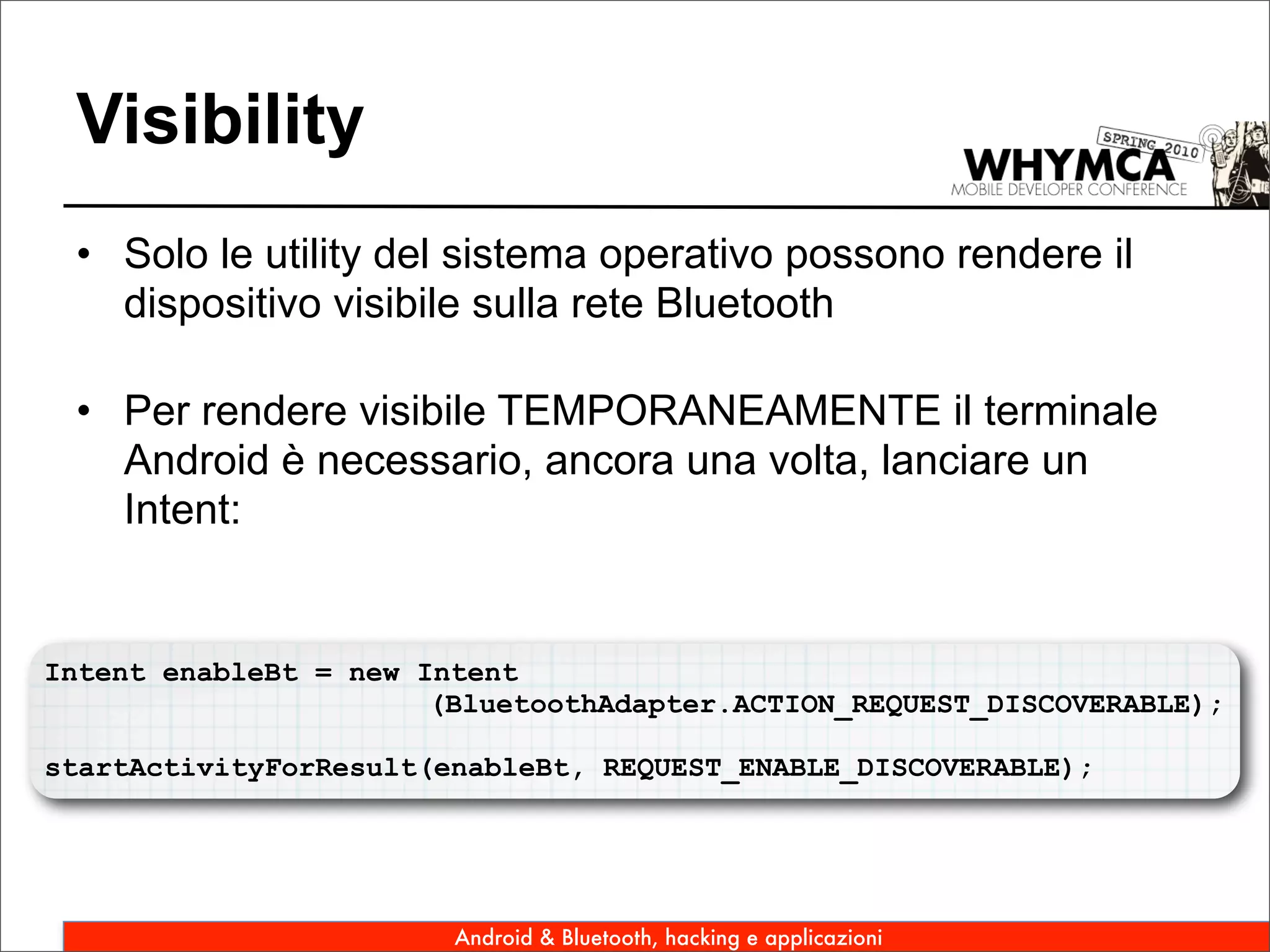 Visibility
 • Solo le utility del sistema operativo possono rendere il
   dispositivo visibile sulla rete Bluetooth

 • Per rendere visibile TEMPORANEAMENTE il terminale
   Android è necessario, ancora una volta, lanciare un
   Intent:


Intent enableBt = new Intent
                       (BluetoothAdapter.ACTION_REQUEST_DISCOVERABLE);

startActivityForResult(enableBt, REQUEST_ENABLE_DISCOVERABLE);




                        Android & Bluetooth, hacking e applicazioni
 