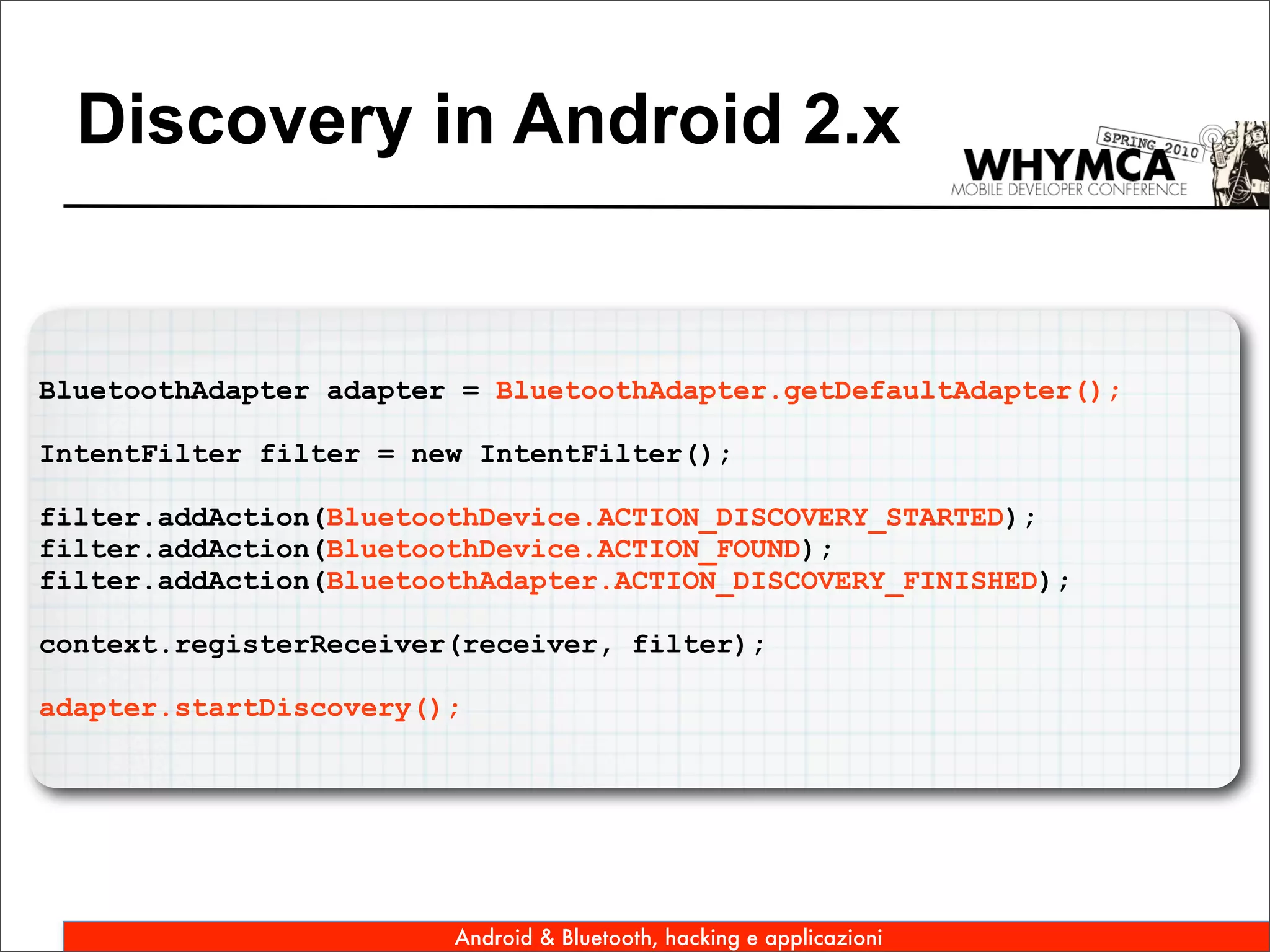 Discovery in Android 2.x


BluetoothAdapter adapter = BluetoothAdapter.getDefaultAdapter();

IntentFilter filter = new IntentFilter();

filter.addAction(BluetoothDevice.ACTION_DISCOVERY_STARTED);
filter.addAction(BluetoothDevice.ACTION_FOUND);
filter.addAction(BluetoothAdapter.ACTION_DISCOVERY_FINISHED);

context.registerReceiver(receiver, filter);

adapter.startDiscovery();




                        Android & Bluetooth, hacking e applicazioni
 