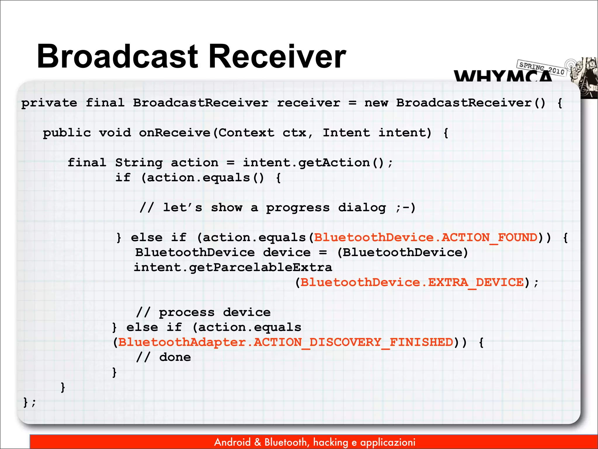Broadcast Receiver
private final BroadcastReceiver receiver = new BroadcastReceiver() {

     public void onReceive(Context ctx, Intent intent) {

          final String action = intent.getAction();
                if (action.equals() {

                   // let’s show a progress dialog ;-)

                } else if (action.equals(BluetoothDevice.ACTION_FOUND)) {
                   BluetoothDevice device = (BluetoothDevice)
                  intent.getParcelableExtra
                                       (BluetoothDevice.EXTRA_DEVICE);

                  // process device
               } else if (action.equals
               (BluetoothAdapter.ACTION_DISCOVERY_FINISHED)) {
                  // done
               }
      }
};


                            Android & Bluetooth, hacking e applicazioni
 