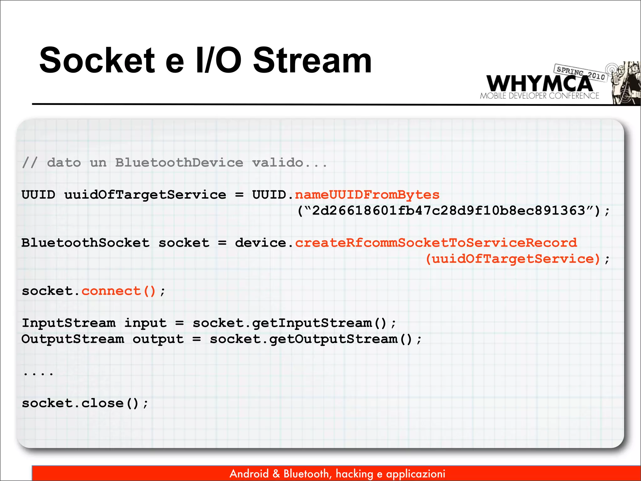 Socket e I/O Stream

// dato un BluetoothDevice valido...

UUID uuidOfTargetService = UUID.nameUUIDFromBytes
                                (“2d26618601fb47c28d9f10b8ec891363”);

BluetoothSocket socket = device.createRfcommSocketToServiceRecord
                                               (uuidOfTargetService);

socket.connect();

InputStream input = socket.getInputStream();
OutputStream output = socket.getOutputStream();

....

socket.close();



                        Android & Bluetooth, hacking e applicazioni
 