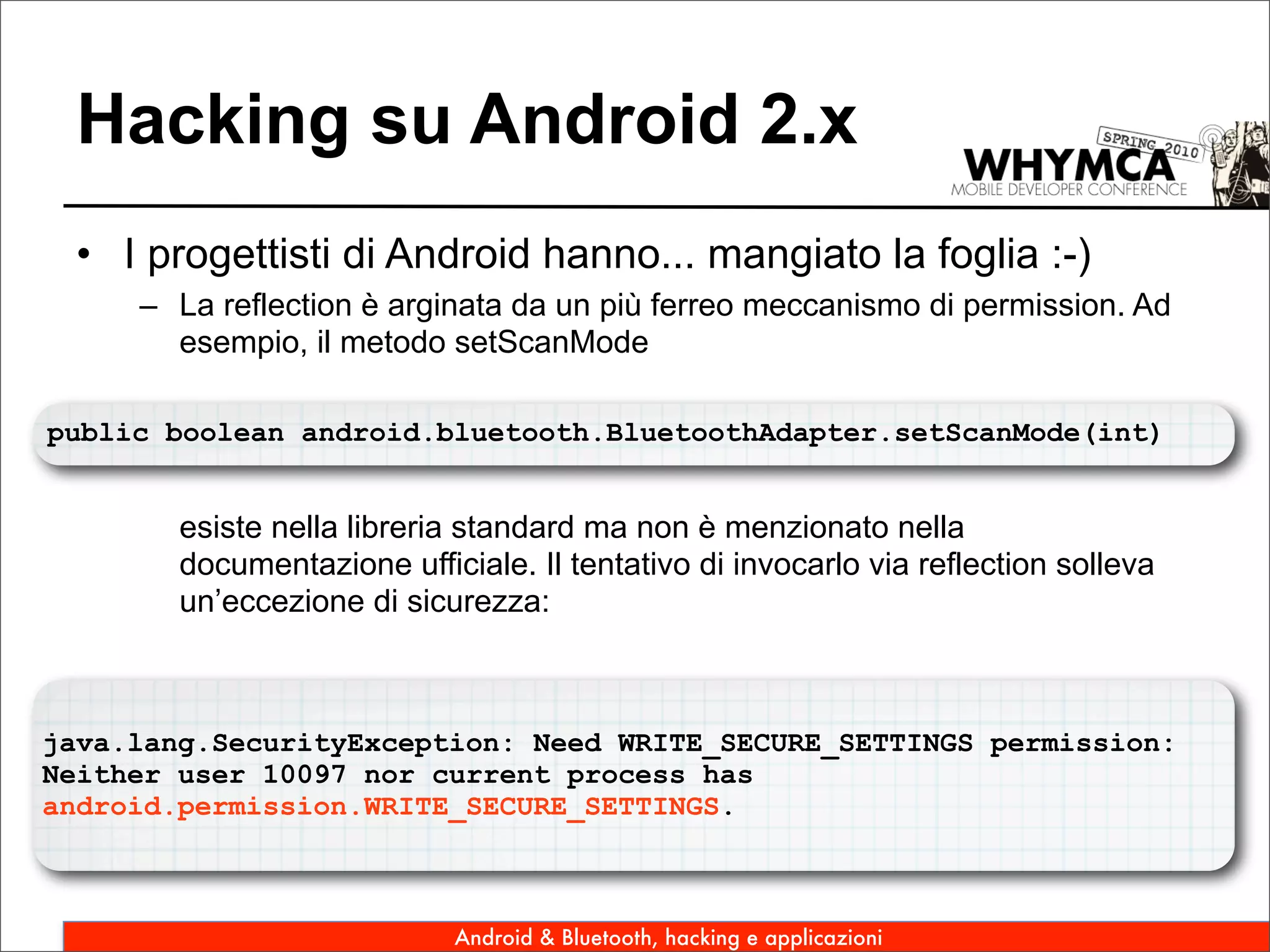 Hacking su Android 2.x
 • I progettisti di Android hanno... mangiato la foglia :-)
     – La reflection è arginata da un più ferreo meccanismo di permission. Ad
       esempio, il metodo setScanMode

public boolean android.bluetooth.BluetoothAdapter.setScanMode(int)


        esiste nella libreria standard ma non è menzionato nella
        documentazione ufficiale. Il tentativo di invocarlo via reflection solleva
        un’eccezione di sicurezza:



java.lang.SecurityException: Need WRITE_SECURE_SETTINGS permission:
Neither user 10097 nor current process has
android.permission.WRITE_SECURE_SETTINGS.



                            Android & Bluetooth, hacking e applicazioni
 