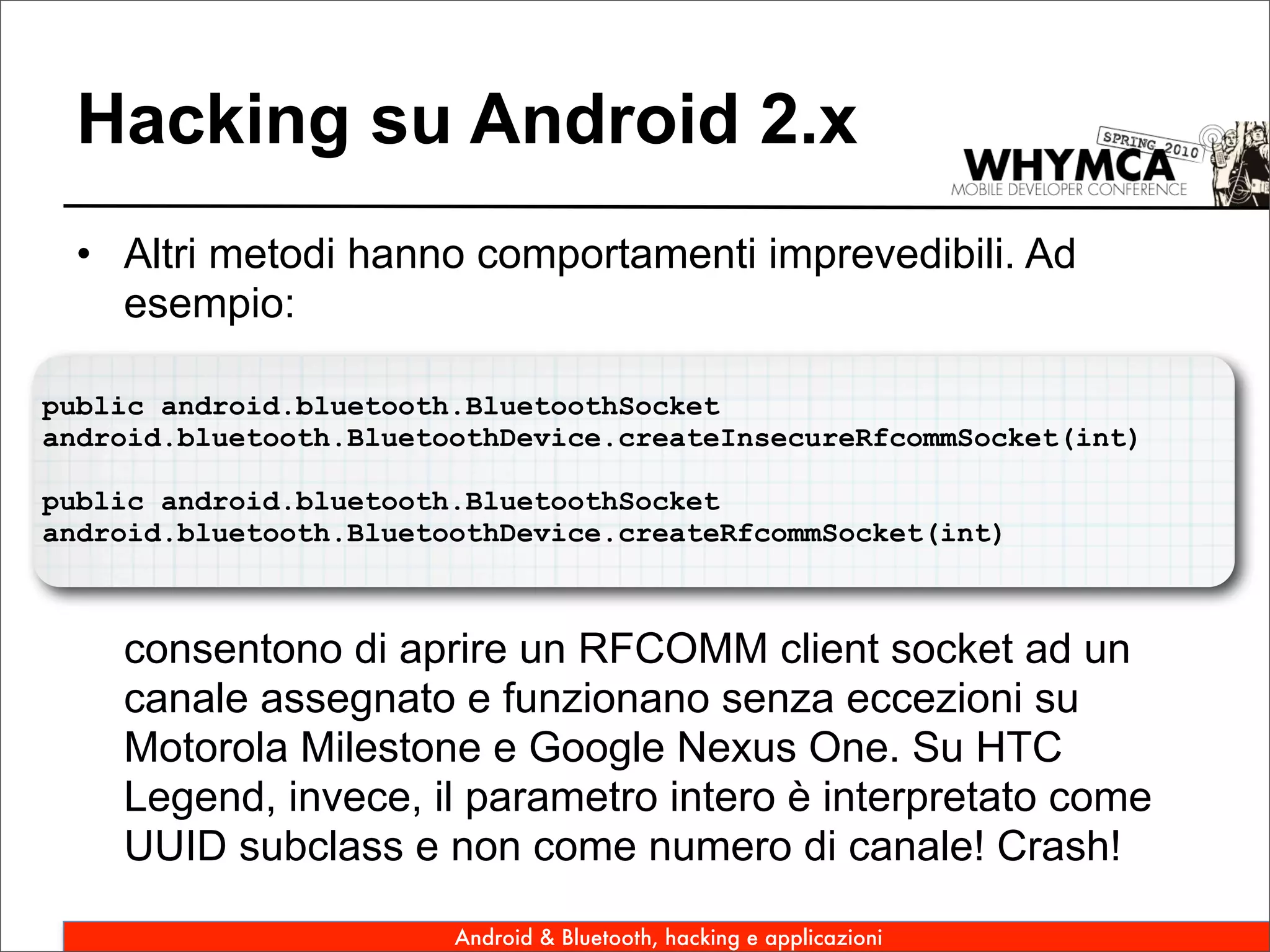 Hacking su Android 2.x
 • Altri metodi hanno comportamenti imprevedibili. Ad
   esempio:

public android.bluetooth.BluetoothSocket
android.bluetooth.BluetoothDevice.createInsecureRfcommSocket(int)

public android.bluetooth.BluetoothSocket
android.bluetooth.BluetoothDevice.createRfcommSocket(int)



    consentono di aprire un RFCOMM client socket ad un
    canale assegnato e funzionano senza eccezioni su
    Motorola Milestone e Google Nexus One. Su HTC
    Legend, invece, il parametro intero è interpretato come
    UUID subclass e non come numero di canale! Crash!

                        Android & Bluetooth, hacking e applicazioni
 