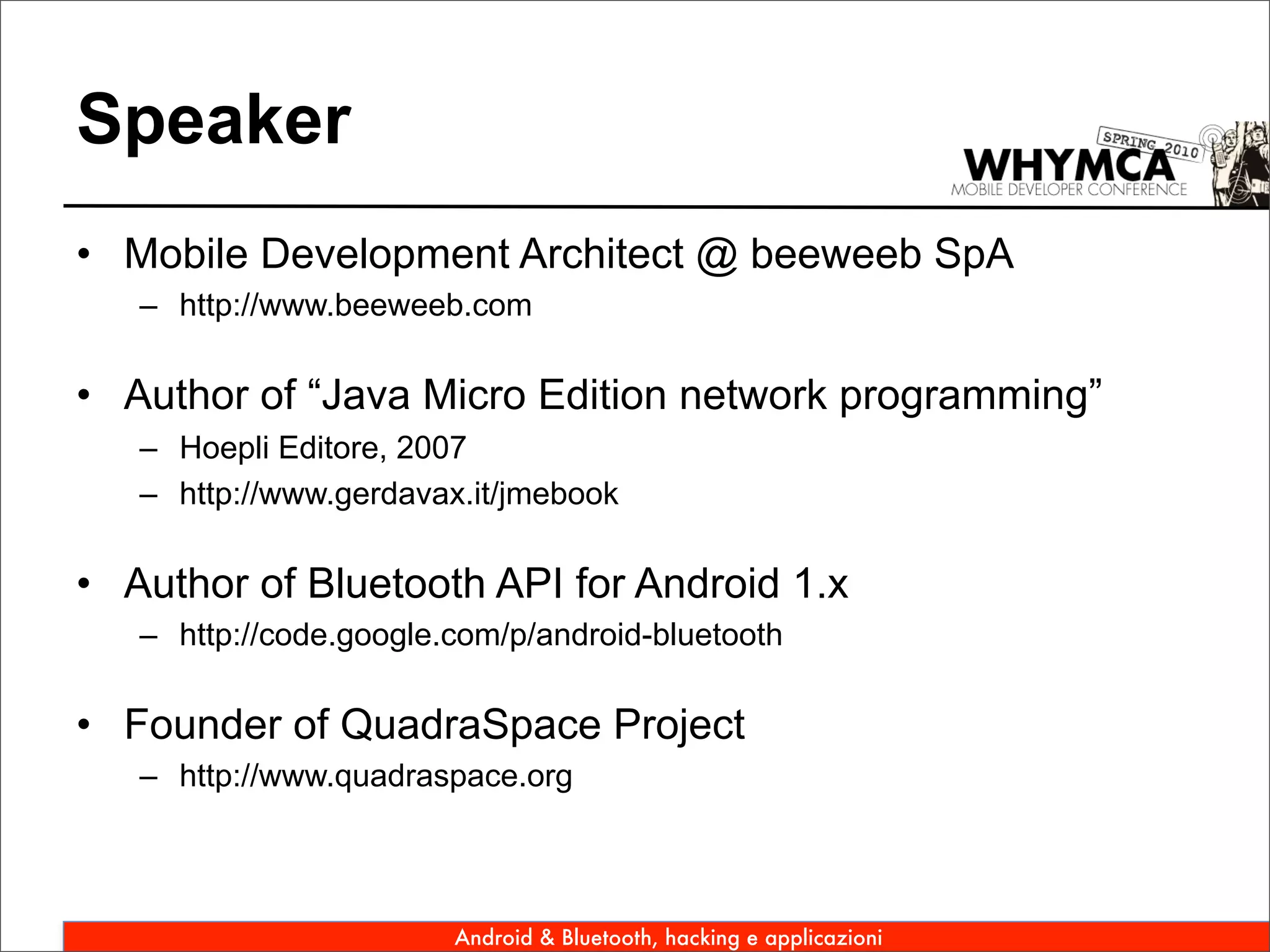 Speaker
• Mobile Development Architect @ beeweeb SpA
   – http://www.beeweeb.com

• Author of “Java Micro Edition network programming”
   – Hoepli Editore, 2007
   – http://www.gerdavax.it/jmebook

• Author of Bluetooth API for Android 1.x
   – http://code.google.com/p/android-bluetooth

• Founder of QuadraSpace Project
   – http://www.quadraspace.org




                        Android & Bluetooth, hacking e applicazioni
 