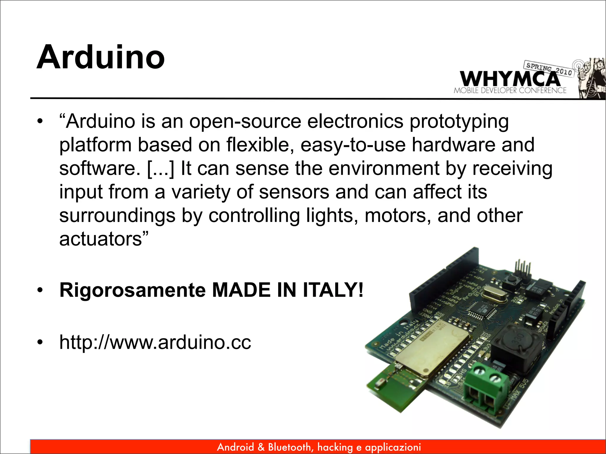 Arduino
• “Arduino is an open-source electronics prototyping
  platform based on flexible, easy-to-use hardware and
  software. [...] It can sense the environment by receiving
  input from a variety of sensors and can affect its
  surroundings by controlling lights, motors, and other
  actuators”

• Rigorosamente MADE IN ITALY!

• http://www.arduino.cc




                    Android & Bluetooth, hacking e applicazioni
 