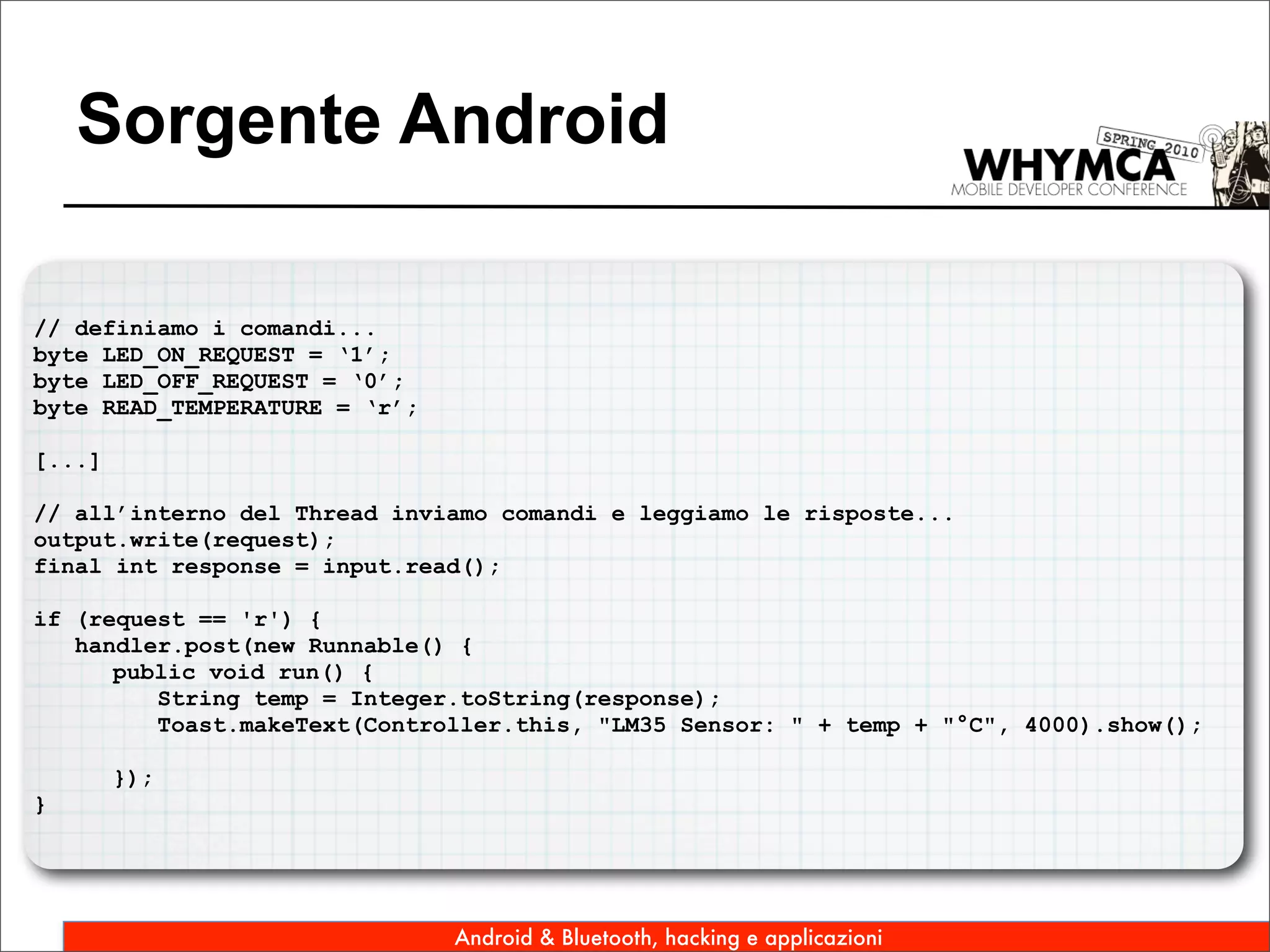 Sorgente Android

// definiamo i comandi...
byte LED_ON_REQUEST = ‘1’;
byte LED_OFF_REQUEST = ‘0’;
byte READ_TEMPERATURE = ‘r’;

[...]

// all’interno del Thread inviamo comandi e leggiamo le risposte...
output.write(request);
final int response = input.read();

if (request == 'r') {
   handler.post(new Runnable() {
      public void run() {
         String temp = Integer.toString(response);
         Toast.makeText(Controller.this, "LM35 Sensor: " + temp + "°C", 4000).show();

        });
}




                               Android & Bluetooth, hacking e applicazioni
 
