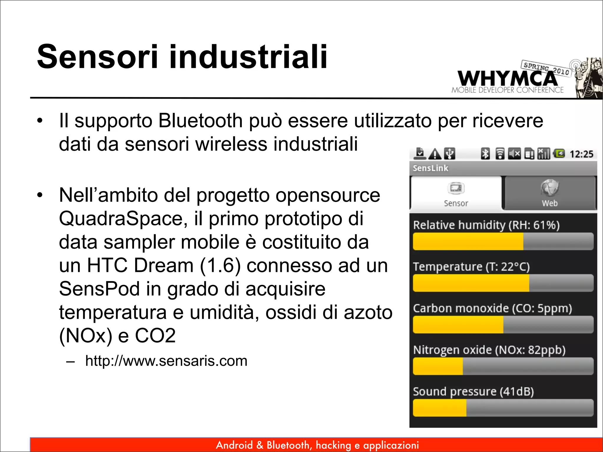 Sensori industriali
• Il supporto Bluetooth può essere utilizzato per ricevere
  dati da sensori wireless industriali

• Nell’ambito del progetto opensource
  QuadraSpace, il primo prototipo di
  data sampler mobile è costituito da
  un HTC Dream (1.6) connesso ad un
  SensPod in grado di acquisire
  temperatura e umidità, ossidi di azoto
  (NOx) e CO2
   – http://www.sensaris.com




                       Android & Bluetooth, hacking e applicazioni
 