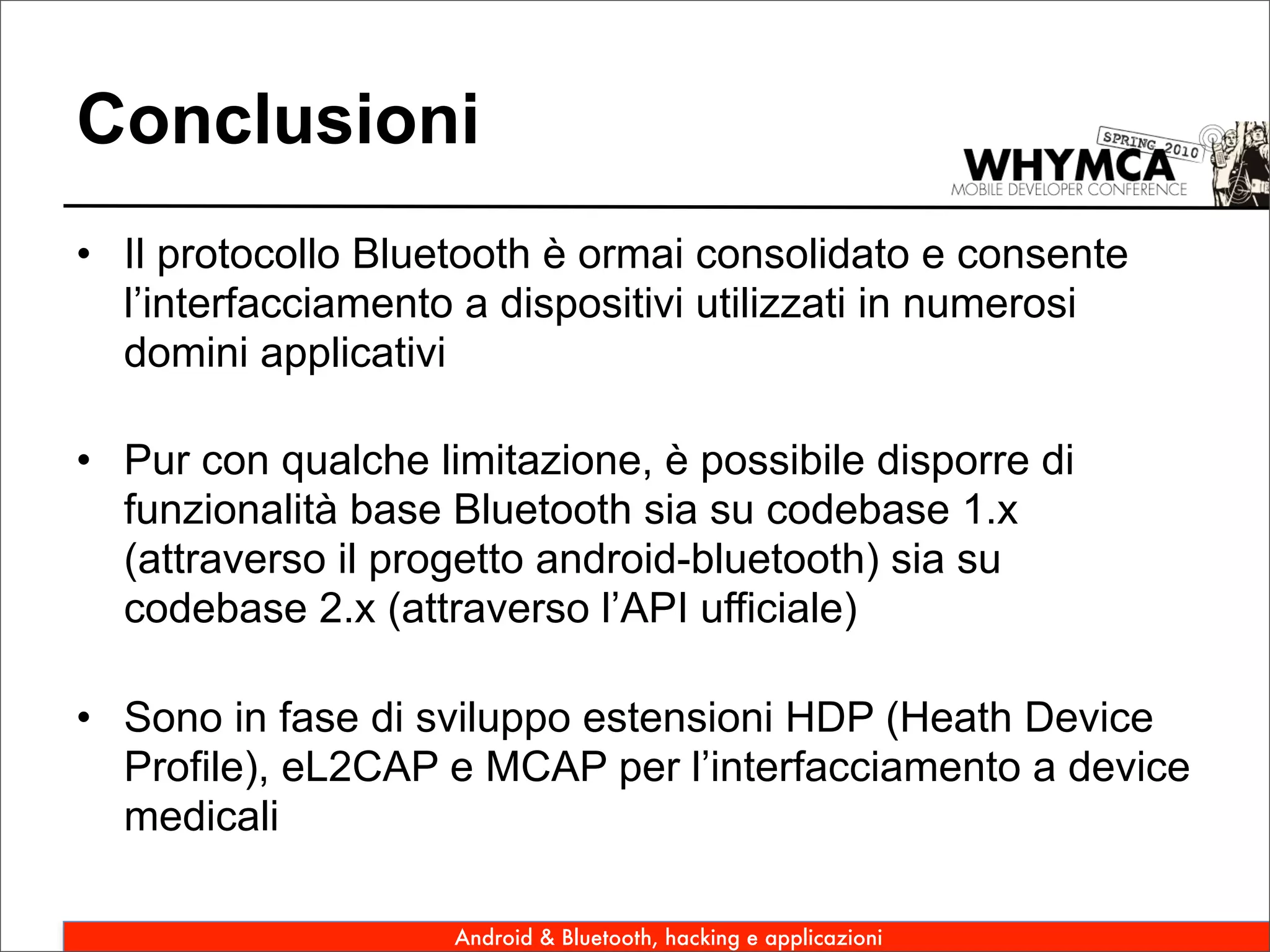 Conclusioni
• Il protocollo Bluetooth è ormai consolidato e consente
  l’interfacciamento a dispositivi utilizzati in numerosi
  domini applicativi

• Pur con qualche limitazione, è possibile disporre di
  funzionalità base Bluetooth sia su codebase 1.x
  (attraverso il progetto android-bluetooth) sia su
  codebase 2.x (attraverso l’API ufficiale)

• Sono in fase di sviluppo estensioni HDP (Heath Device
  Profile), eL2CAP e MCAP per l’interfacciamento a device
  medicali

                    Android & Bluetooth, hacking e applicazioni
 