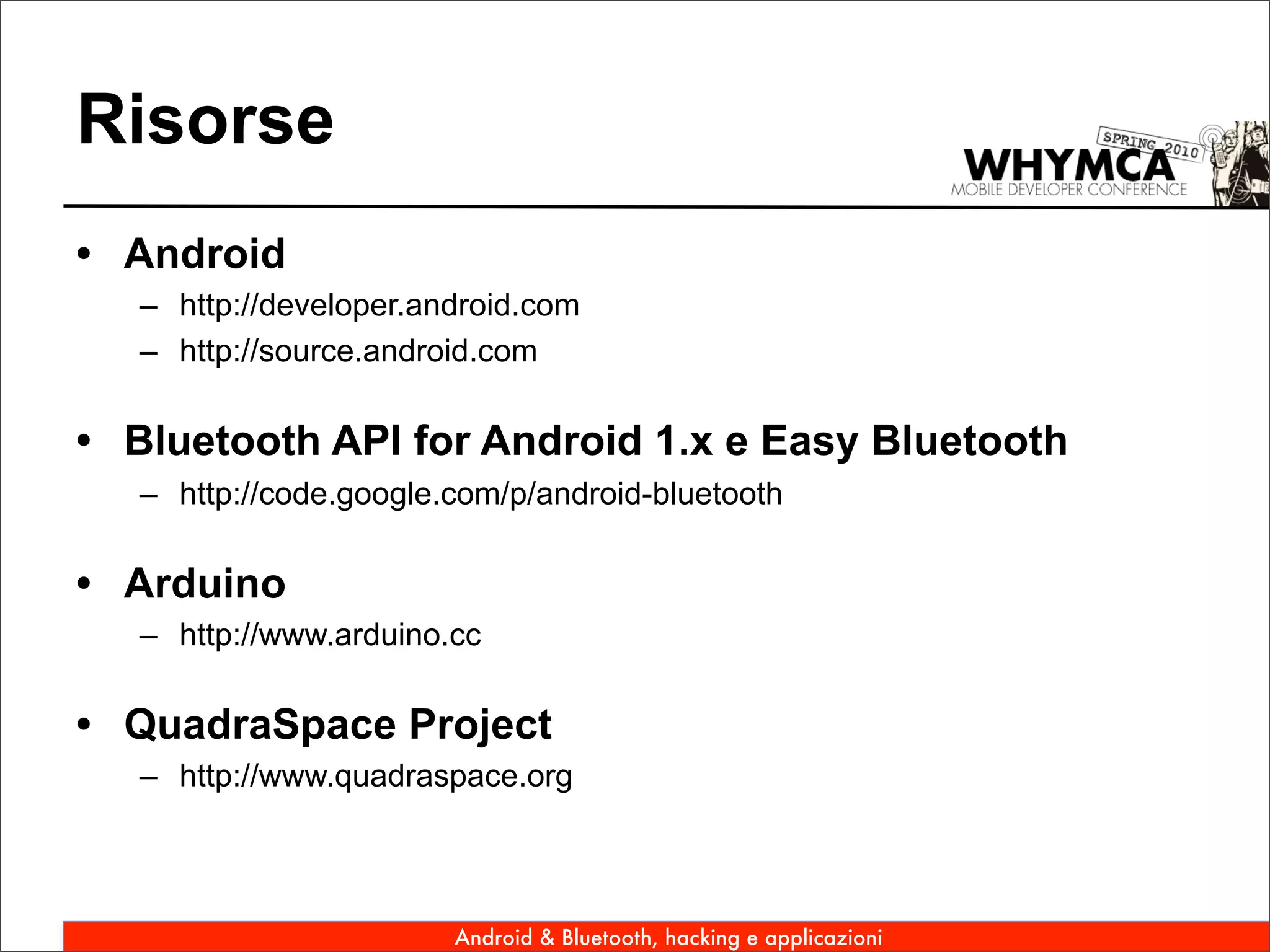 Risorse
• Android
   – http://developer.android.com
   – http://source.android.com

• Bluetooth API for Android 1.x e Easy Bluetooth
   – http://code.google.com/p/android-bluetooth

• Arduino
   – http://www.arduino.cc

• QuadraSpace Project
   – http://www.quadraspace.org




                        Android & Bluetooth, hacking e applicazioni
 