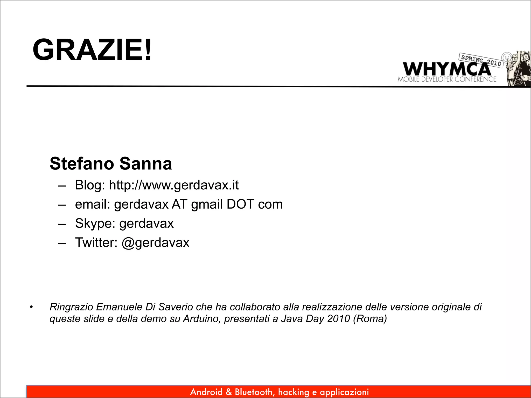 GRAZIE!


    Stefano Sanna
     –   Blog: http://www.gerdavax.it
     –   email: gerdavax AT gmail DOT com
     –   Skype: gerdavax
     –   Twitter: @gerdavax



•   Ringrazio Emanuele Di Saverio che ha collaborato alla realizzazione delle versione originale di
    queste slide e della demo su Arduino, presentati a Java Day 2010 (Roma)




                                  Android & Bluetooth, hacking e applicazioni
 